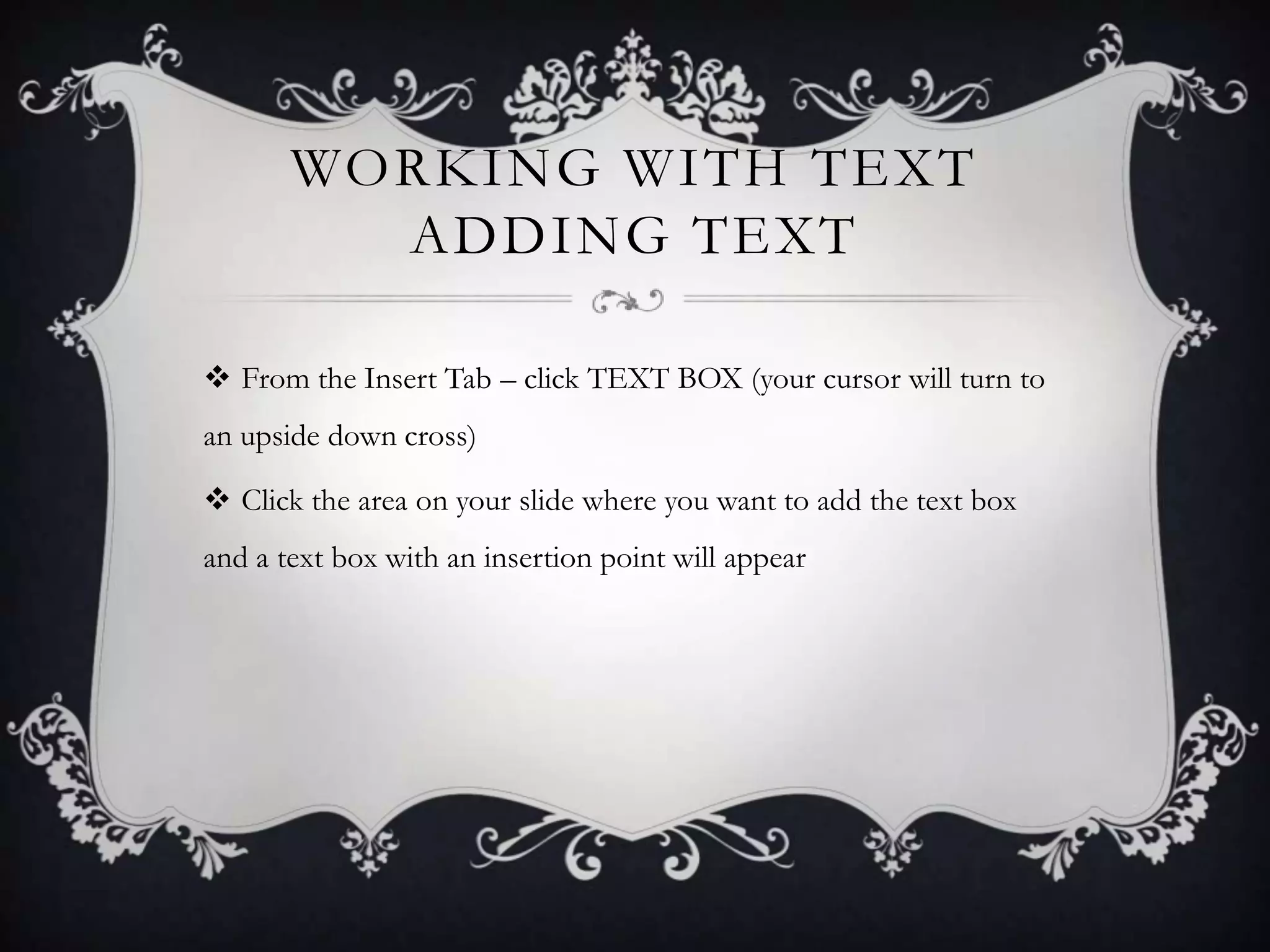 WORKING WITH TEXT
ADDING TEXT
 From the Insert Tab – click TEXT BOX (your cursor will turn to
an upside down cross)
 Click the area on your slide where you want to add the text box
and a text box with an insertion point will appear
 