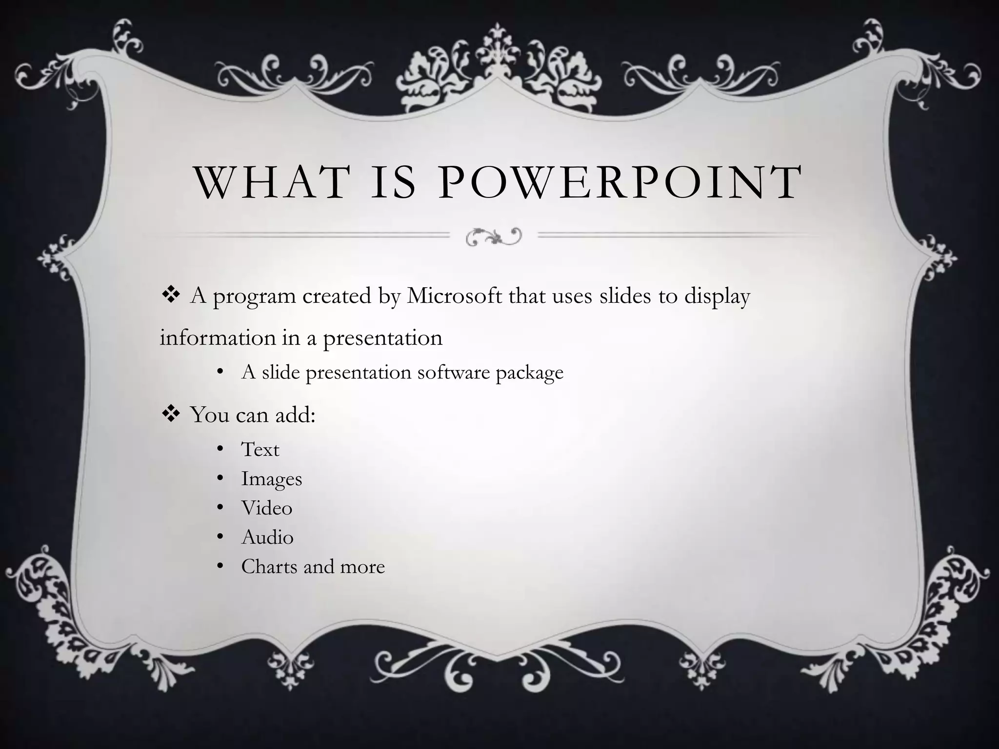 WHAT IS POWERPOINT
 A program created by Microsoft that uses slides to display
information in a presentation
• A slide presentation software package
 You can add:
• Text
• Images
• Video
• Audio
• Charts and more
 