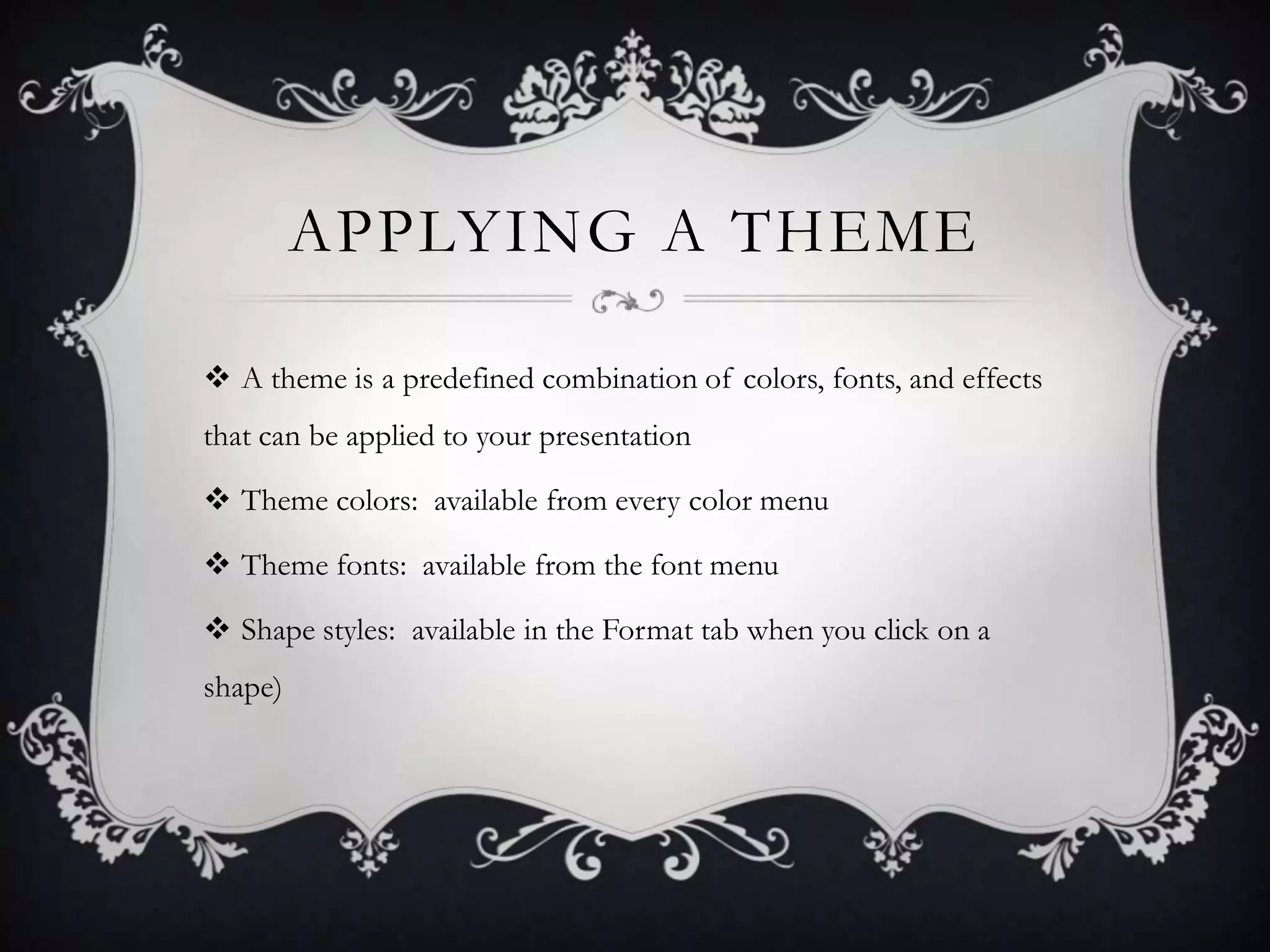 APPLYING A THEME
 A theme is a predefined combination of colors, fonts, and effects
that can be applied to your presentation
 Theme colors: available from every color menu
 Theme fonts: available from the font menu
 Shape styles: available in the Format tab when you click on a
shape)
 