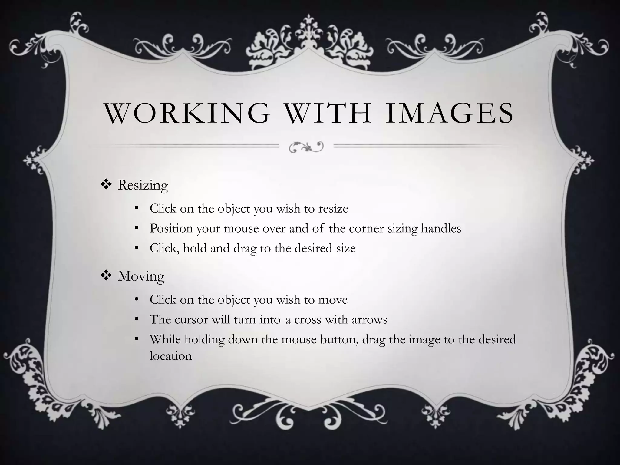 WORKING WITH IMAGES
 Resizing
• Click on the object you wish to resize
• Position your mouse over and of the corner sizing handles
• Click, hold and drag to the desired size
 Moving
• Click on the object you wish to move
• The cursor will turn into a cross with arrows
• While holding down the mouse button, drag the image to the desired
location
 