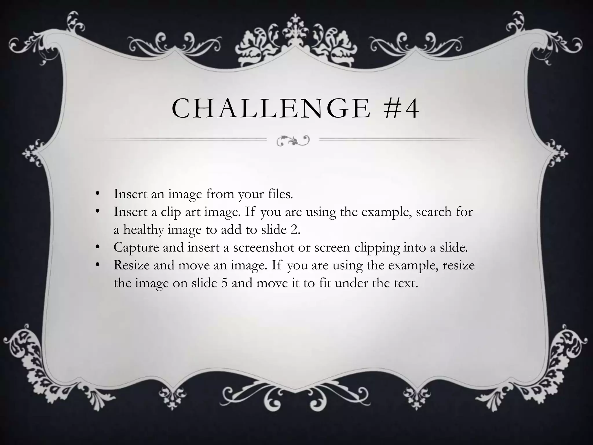 CHALLENGE #4
• Insert an image from your files.
• Insert a clip art image. If you are using the example, search for
a healthy image to add to slide 2.
• Capture and insert a screenshot or screen clipping into a slide.
• Resize and move an image. If you are using the example, resize
the image on slide 5 and move it to fit under the text.
 