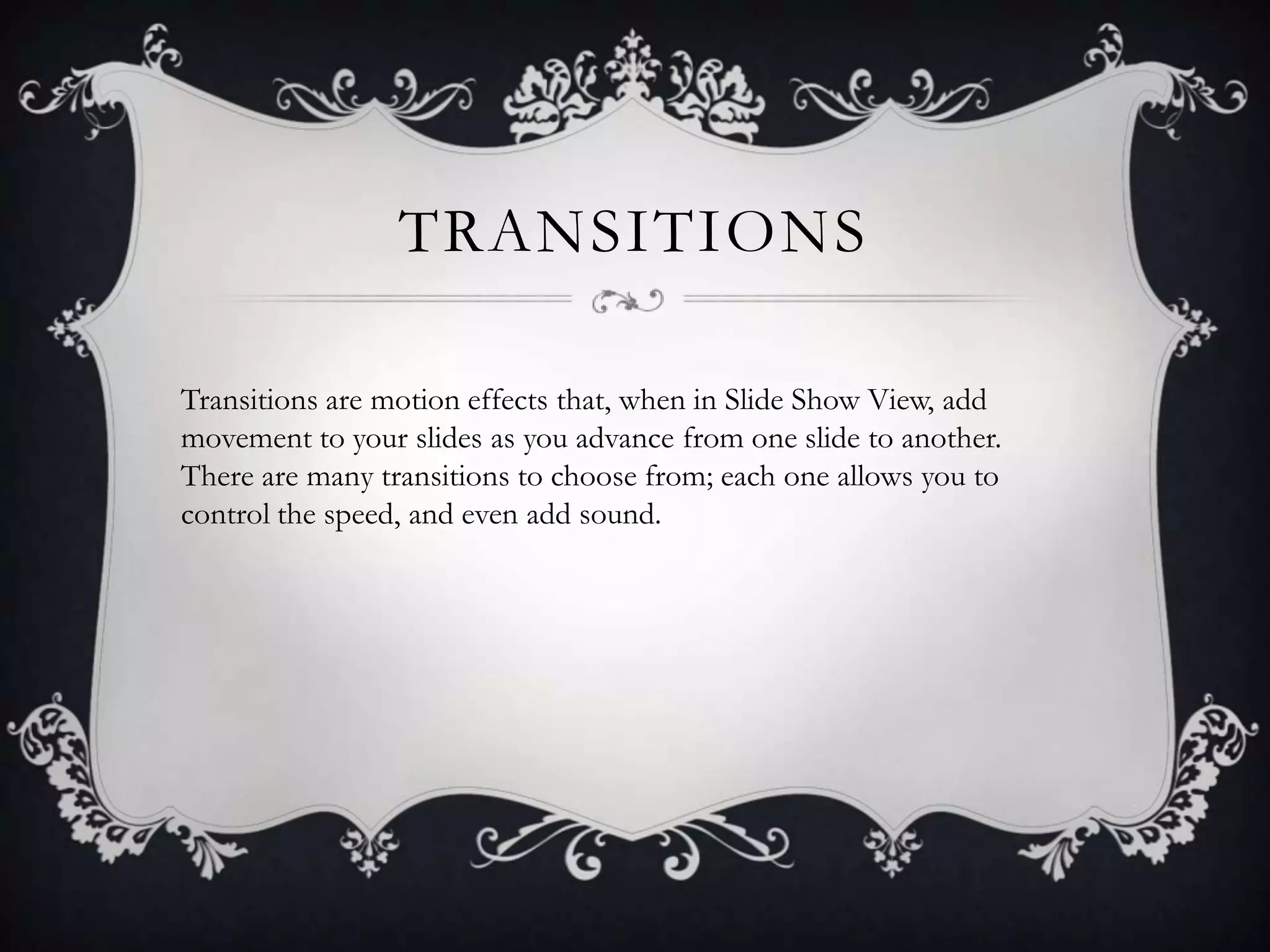 TRANSITIONS
Transitions are motion effects that, when in Slide Show View, add
movement to your slides as you advance from one slide to another.
There are many transitions to choose from; each one allows you to
control the speed, and even add sound.
 