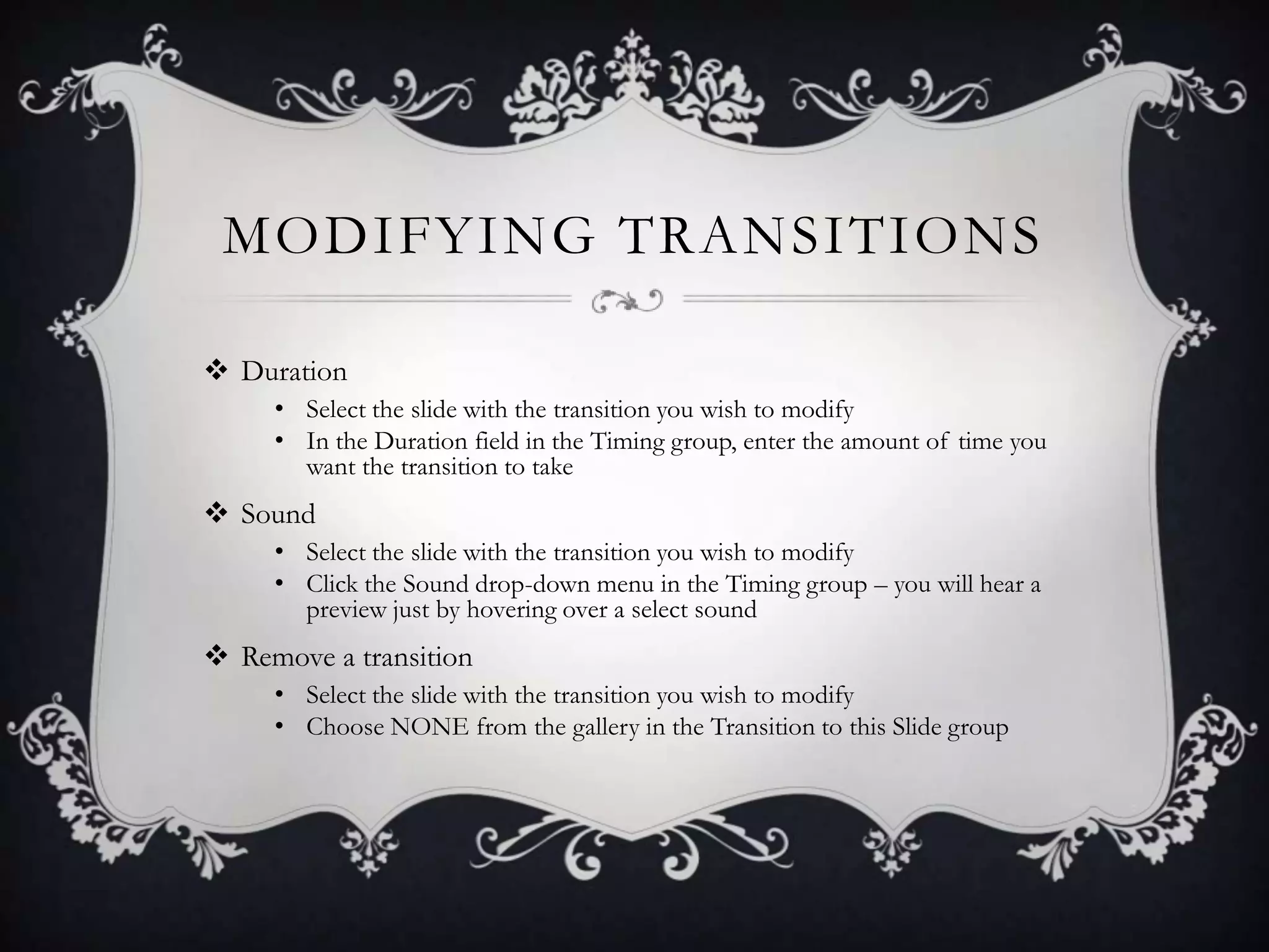 MODIFYING TRANSITIONS
 Duration
• Select the slide with the transition you wish to modify
• In the Duration field in the Timing group, enter the amount of time you
want the transition to take
 Sound
• Select the slide with the transition you wish to modify
• Click the Sound drop-down menu in the Timing group – you will hear a
preview just by hovering over a select sound
 Remove a transition
• Select the slide with the transition you wish to modify
• Choose NONE from the gallery in the Transition to this Slide group
 