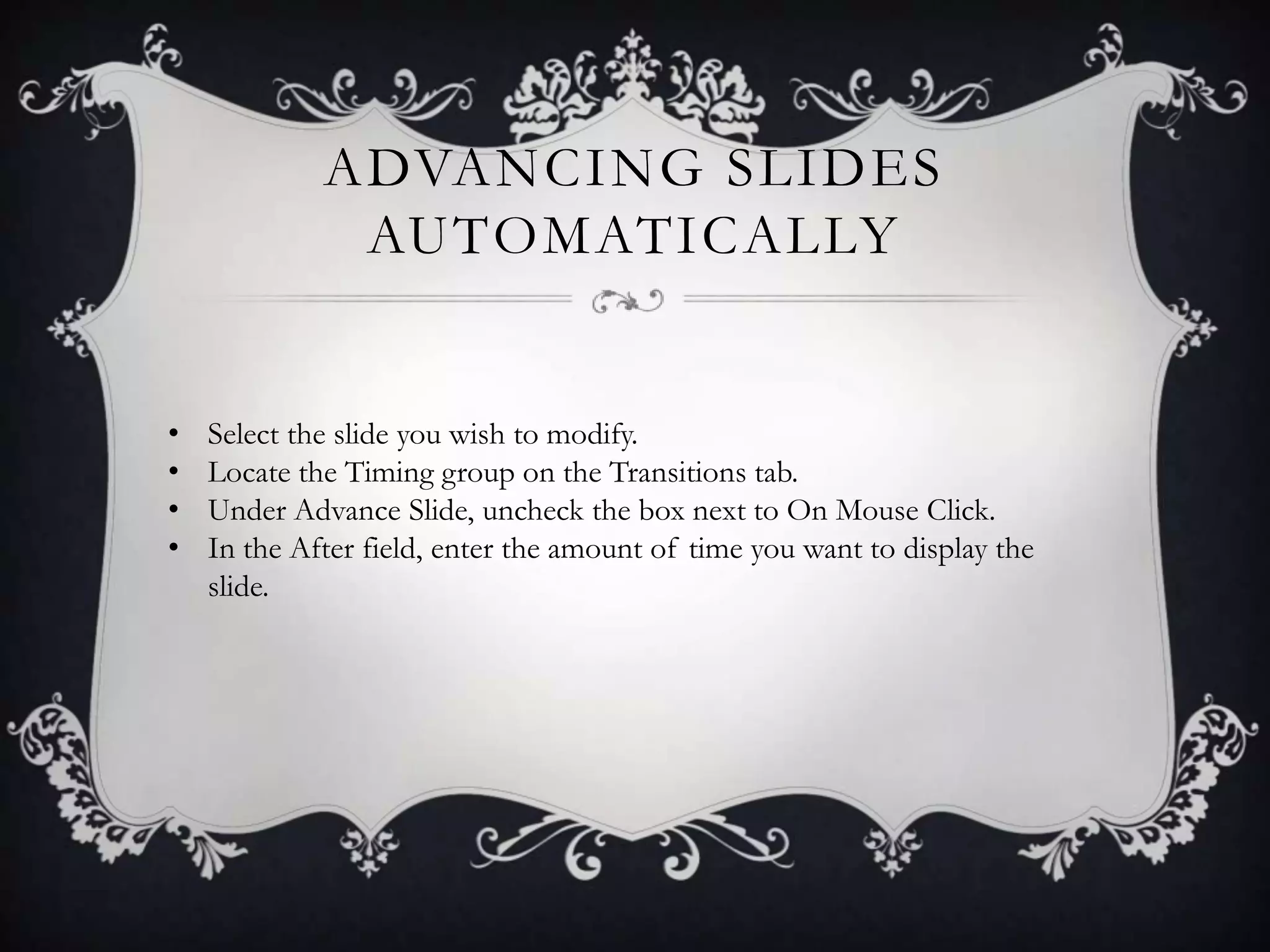 ADVANCING SLIDES
AUTOMATICALLY
• Select the slide you wish to modify.
• Locate the Timing group on the Transitions tab.
• Under Advance Slide, uncheck the box next to On Mouse Click.
• In the After field, enter the amount of time you want to display the
slide.
 