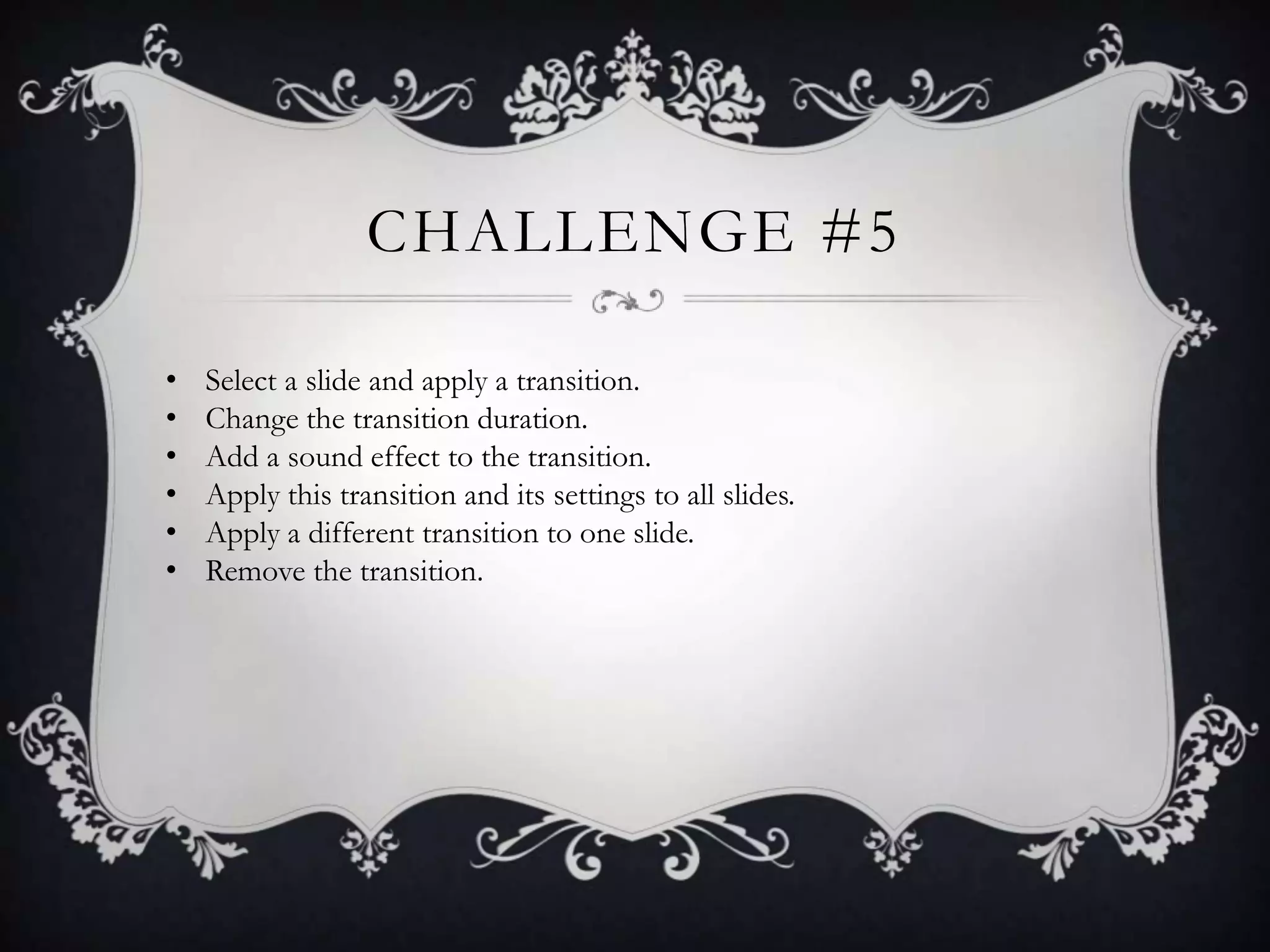 CHALLENGE #5
• Select a slide and apply a transition.
• Change the transition duration.
• Add a sound effect to the transition.
• Apply this transition and its settings to all slides.
• Apply a different transition to one slide.
• Remove the transition.
 