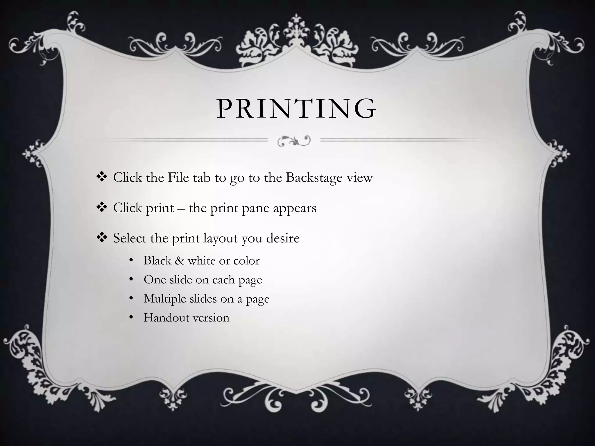 PRINTING
 Click the File tab to go to the Backstage view
 Click print – the print pane appears
 Select the print layout you desire
• Black & white or color
• One slide on each page
• Multiple slides on a page
• Handout version
 
