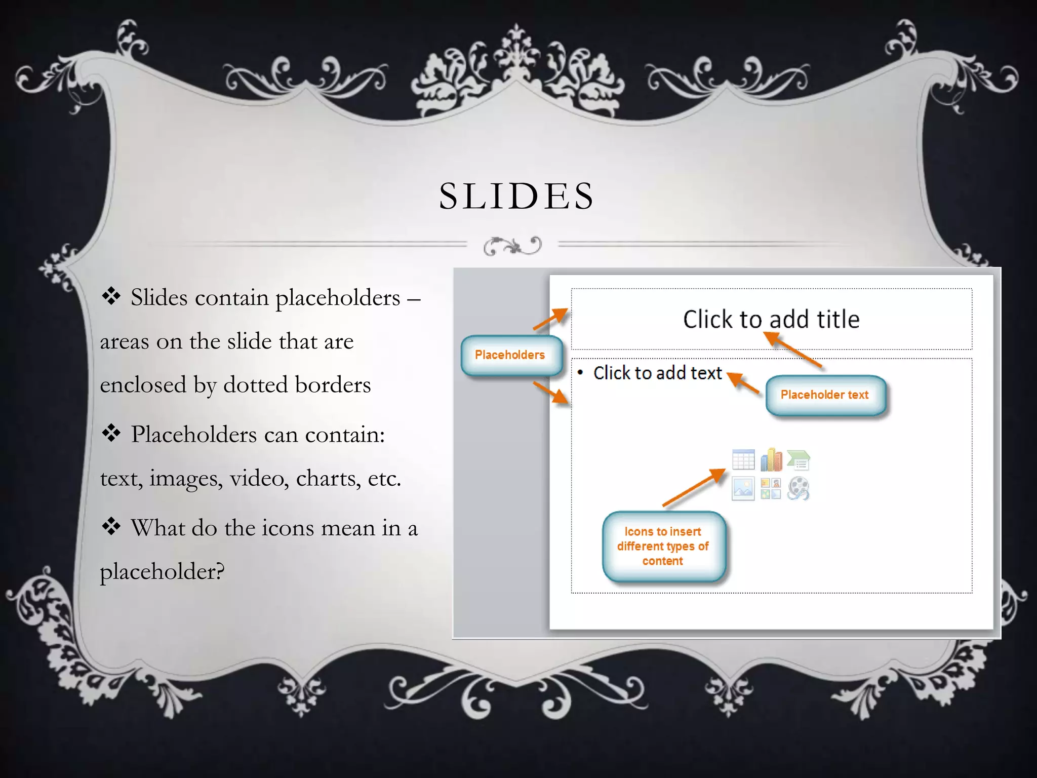 SLIDES
 Slides contain placeholders –
areas on the slide that are
enclosed by dotted borders
 Placeholders can contain:
text, images, video, charts, etc.
 What do the icons mean in a
placeholder?
 