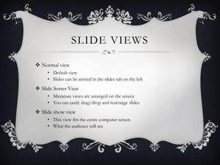 SLIDE VIEWS
 Normal view
• Default view
• Slides can be moved in the slides tab on the left
 Slide Sorter View
• Miniature views are arranged on the screen
• You can easily drag/drop and rearrange slides
 Slide show view
• This view fits the entire computer screen
• What the audience will see
 