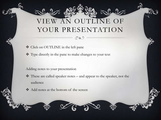VIEW AN OUTLINE OF
YOUR PRESENTATION
 Click on OUTLINE in the left pane
 Type directly in the pane to make changes to your text
Adding notes to your presentation
 These are called speaker notes – and appear to the speaker, not the
audience
 Add notes at the bottom of the screen
 