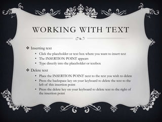 WORKING WITH TEXT
 Inserting text
• Click the placeholder or text box where you want to insert text
• The INSERTION POINT appears
• Type directly into the placeholder or textbox
 Delete text
• Place the INSERTION POINT next to the text you wish to delete
• Press the backspace key on your keyboard to delete the text to the
left of this insertion point
• Press the delete key on your keyboard to delete text to the right of
the insertion point
 