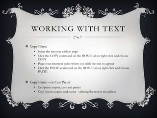 WORKING WITH TEXT
 Copy/Paste
• Select the text you wish to copy
• Click the COPY command on the HOME tab or right click and choose
COPY
• Place your insertion point where you wish the text to appear
• Click the PASTE command on the HOME tab or right click and choose
PASTE
 Copy/Paste – or Cut/Paste?
• Cut/paste: copies, cuts and pastes
• Copy/paste: copies and pastes – placing the text in two places
 
