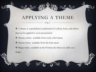 APPLYING A THEME
 A theme is a predefined combination of colors, fonts, and effects
that can be applied to your presentation
 Theme colors: available from every color menu
 Theme fonts: available from the font menu
 Shape styles: available in the Format tab when you click on a
shape)
 