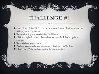 CHALLENGE #1
 Open PowerPoint 2010 on your computer. A new blank presentation
will appear on the screen.
 Try minimizing and maximizing the Ribbon.
 Click through all of the tabs and notice how the Ribbon options
change.
 Try switching page views.
 Add any commands you wish to the Quick Access Toolbar.
 Close PowerPoint without saving the presentation.
 
