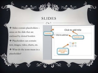 SLIDES
 Slides contain placeholders –
areas on the slide that are
enclosed by dotted borders
 Placeholders can contain:
...
