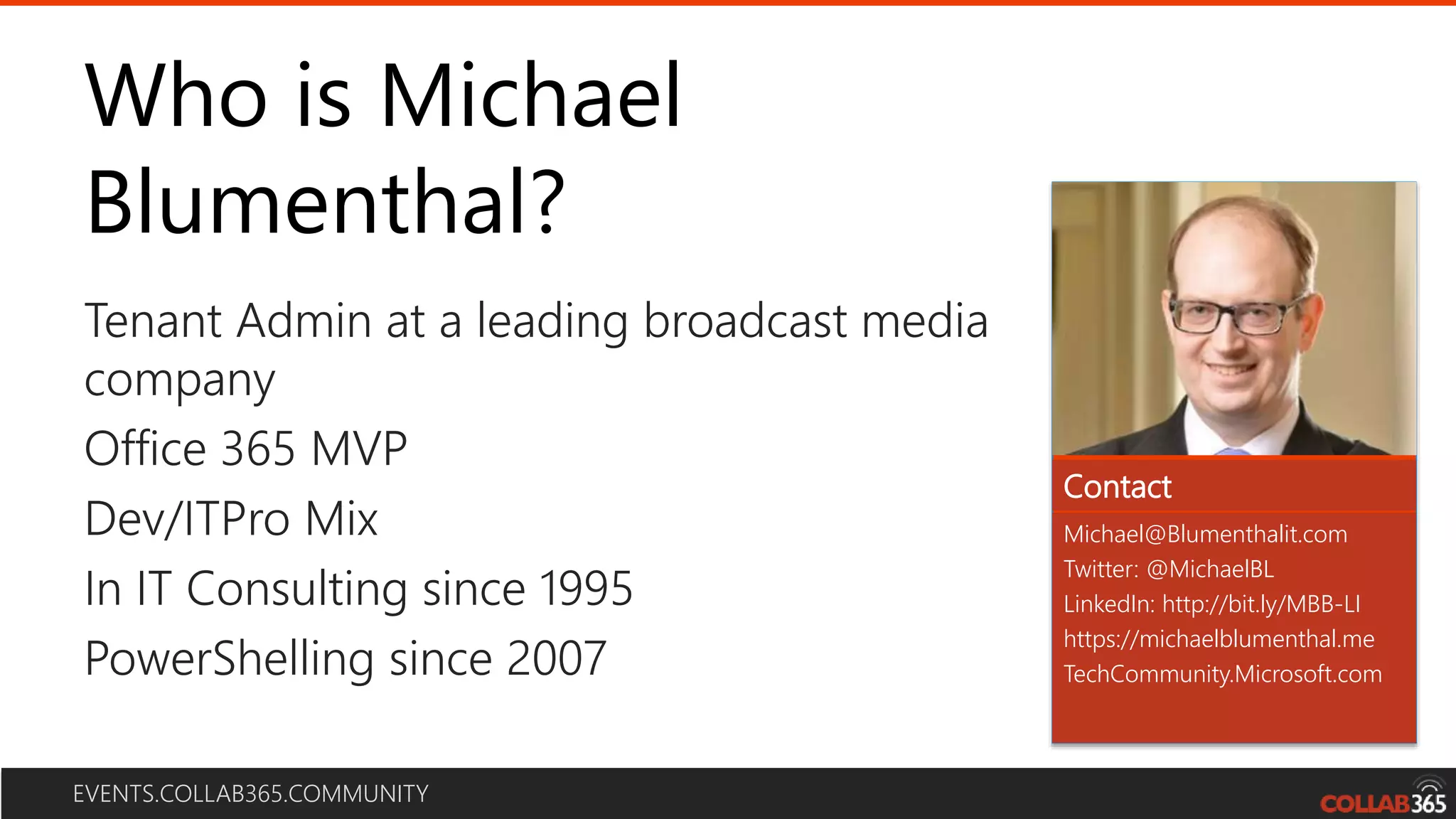 EVENTS.COLLAB365.COMMUNITY
Who is Michael
Blumenthal?
Michael@Blumenthalit.com
Twitter: @MichaelBL
LinkedIn: http://bit.ly/MBB-LI
https://michaelblumenthal.me
TechCommunity.Microsoft.com
Tenant Admin at a leading broadcast media
company
Office 365 MVP
Dev/ITPro Mix
In IT Consulting since 1995
PowerShelling since 2007
Contact
 