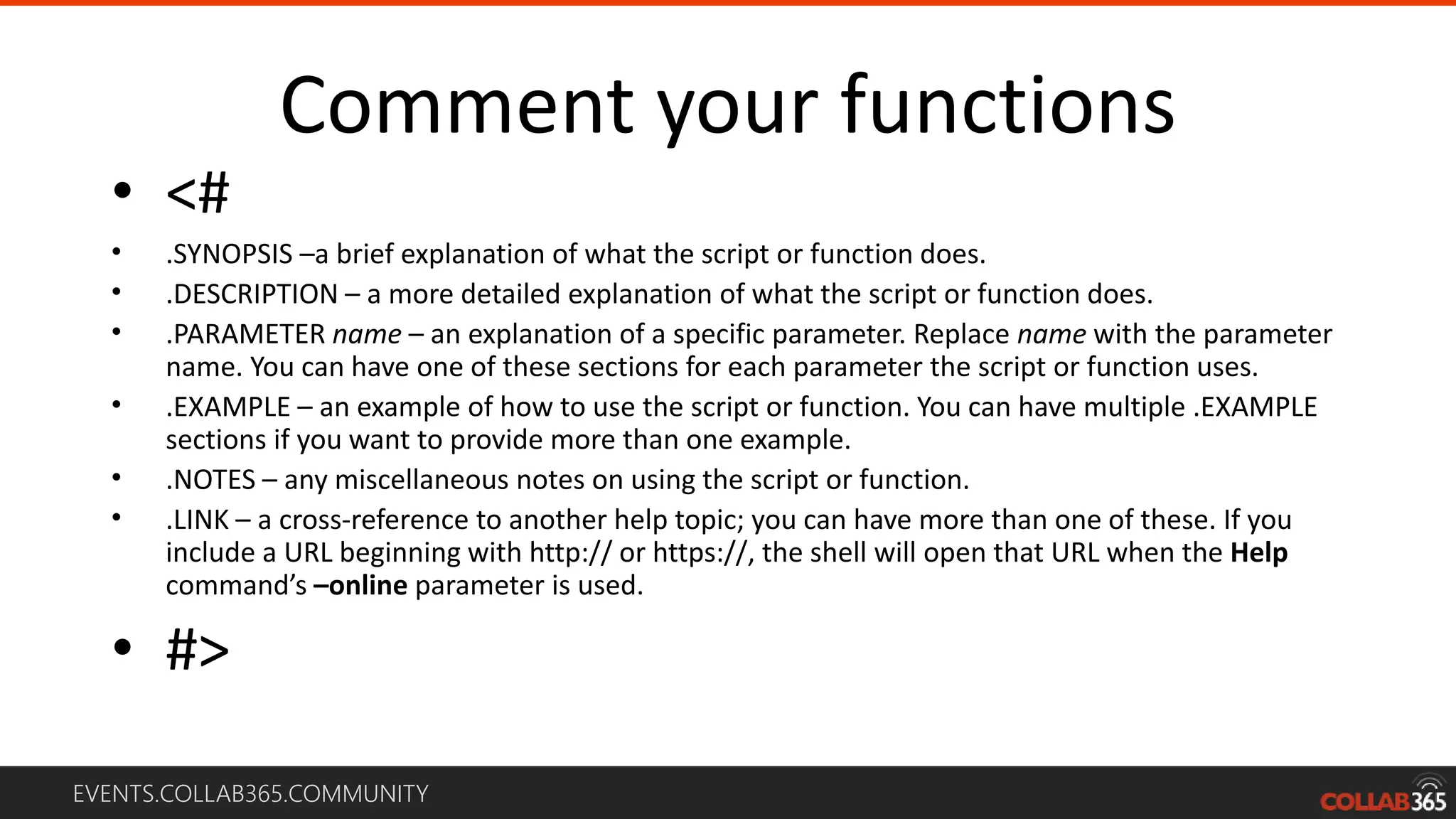 EVENTS.COLLAB365.COMMUNITY
Comment your functions
• <#
• .SYNOPSIS –a brief explanation of what the script or function does.
• .DESCRIPTION – a more detailed explanation of what the script or function does.
• .PARAMETER name – an explanation of a specific parameter. Replace name with the parameter
name. You can have one of these sections for each parameter the script or function uses.
• .EXAMPLE – an example of how to use the script or function. You can have multiple .EXAMPLE
sections if you want to provide more than one example.
• .NOTES – any miscellaneous notes on using the script or function.
• .LINK – a cross-reference to another help topic; you can have more than one of these. If you
include a URL beginning with http:// or https://, the shell will open that URL when the Help
command’s –online parameter is used.
• #>
 