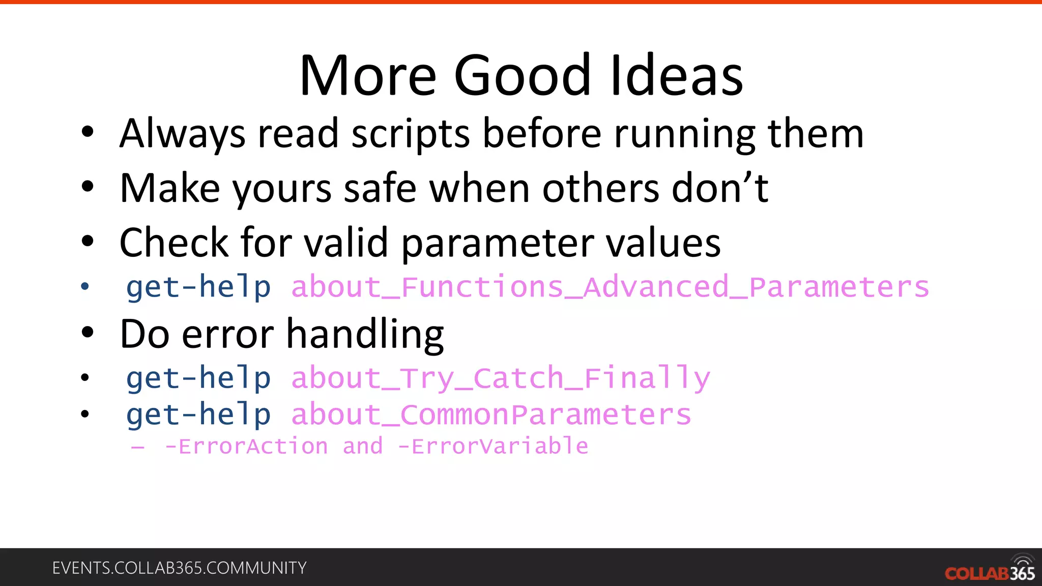 EVENTS.COLLAB365.COMMUNITY
More Good Ideas
• Always read scripts before running them
• Make yours safe when others don’t
• Check for valid parameter values
• get-help about_Functions_Advanced_Parameters
• Do error handling
• get-help about_Try_Catch_Finally
• get-help about_CommonParameters
– -ErrorAction and -ErrorVariable
 