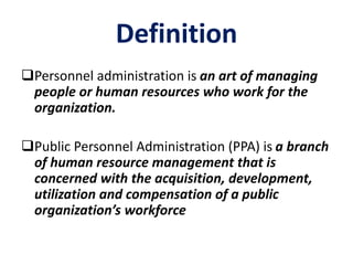 Definition
Personnel administration is an art of managing
people or human resources who work for the
organization.
Public Personnel Administration (PPA) is a branch
of human resource management that is
concerned with the acquisition, development,
utilization and compensation of a public
organization’s workforce
 