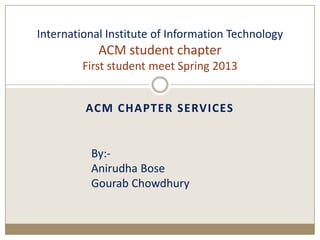 ACM CHAPTER SERVICES
International Institute of Information Technology
ACM student chapter
First student meet Spring 2013
By:-
Anirudha Bose
Gourab Chowdhury
 