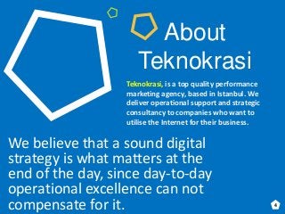 About
Teknokrasi
We believe that a sound digital
strategy is what matters at the
end of the day, since day-to-day
operational excellence can not
compensate for it.
Teknokrasi, is a top quality performance
marketing agency, based in Istanbul. We
deliver operational support and strategic
consultancy to companies who want to
utilise the Internet for their business.
4
 