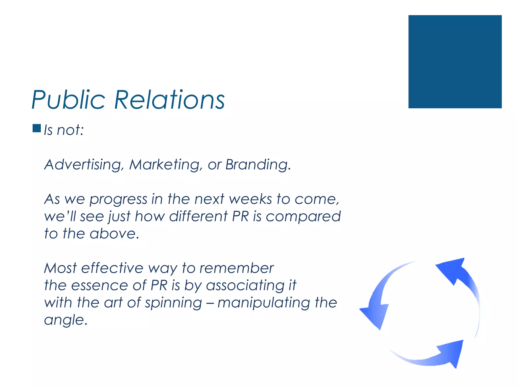 Public Relations
Is not:
Advertising, Marketing, or Branding.
As we progress in the next weeks to come,
we’ll see just how different PR is compared
to the above.
Most effective way to remember
the essence of PR is by associating it
with the art of spinning – manipulating the
angle.
 