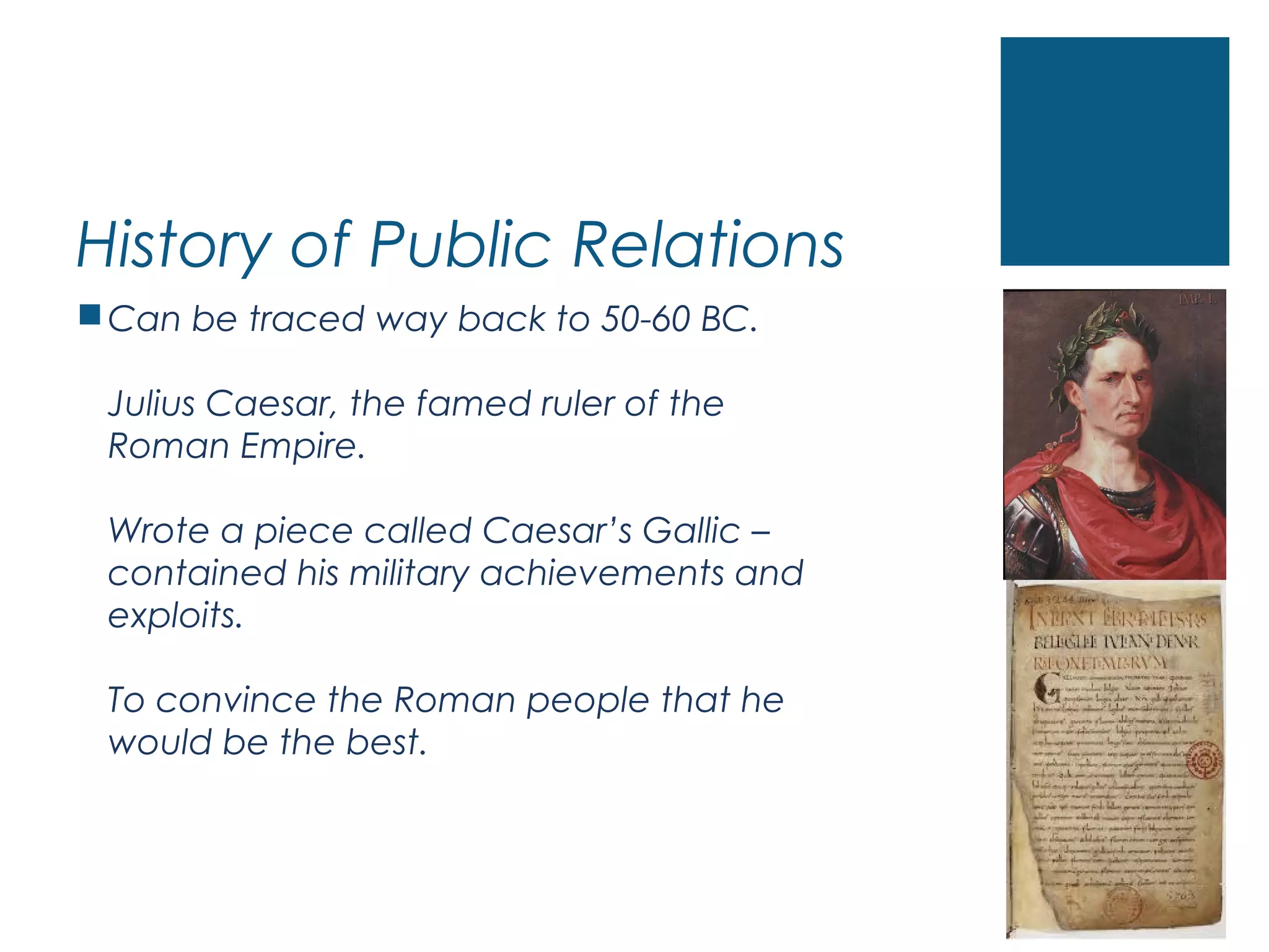 History of Public Relations
Can be traced way back to 50-60 BC.
Julius Caesar, the famed ruler of the
Roman Empire.
Wrote a piece called Caesar’s Gallic –
contained his military achievements and
exploits.
To convince the Roman people that he
would be the best.
 