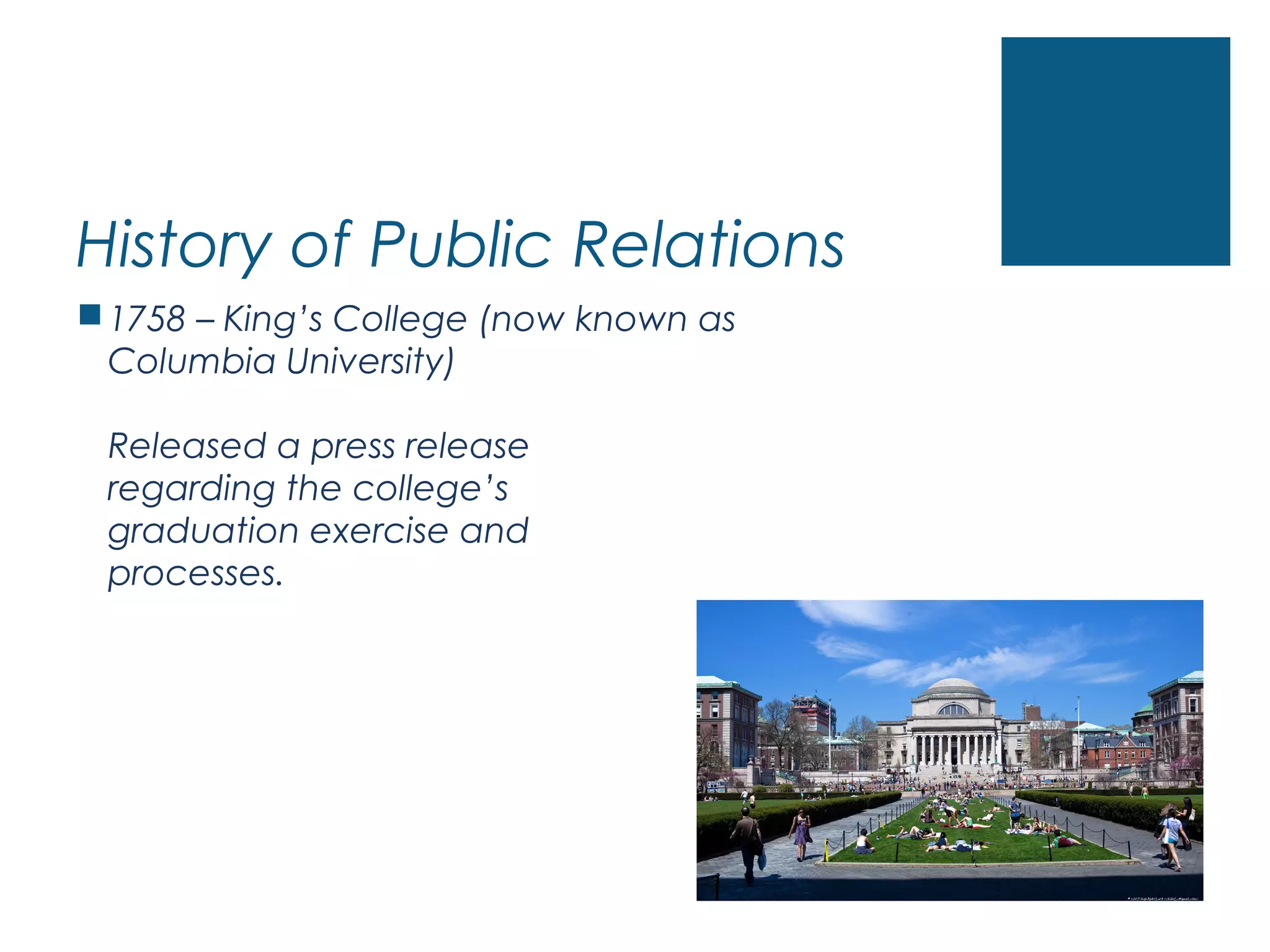 History of Public Relations
1758 – King’s College (now known as
Columbia University)
Released a press release
regarding the college’s
graduation exercise and
processes.
 