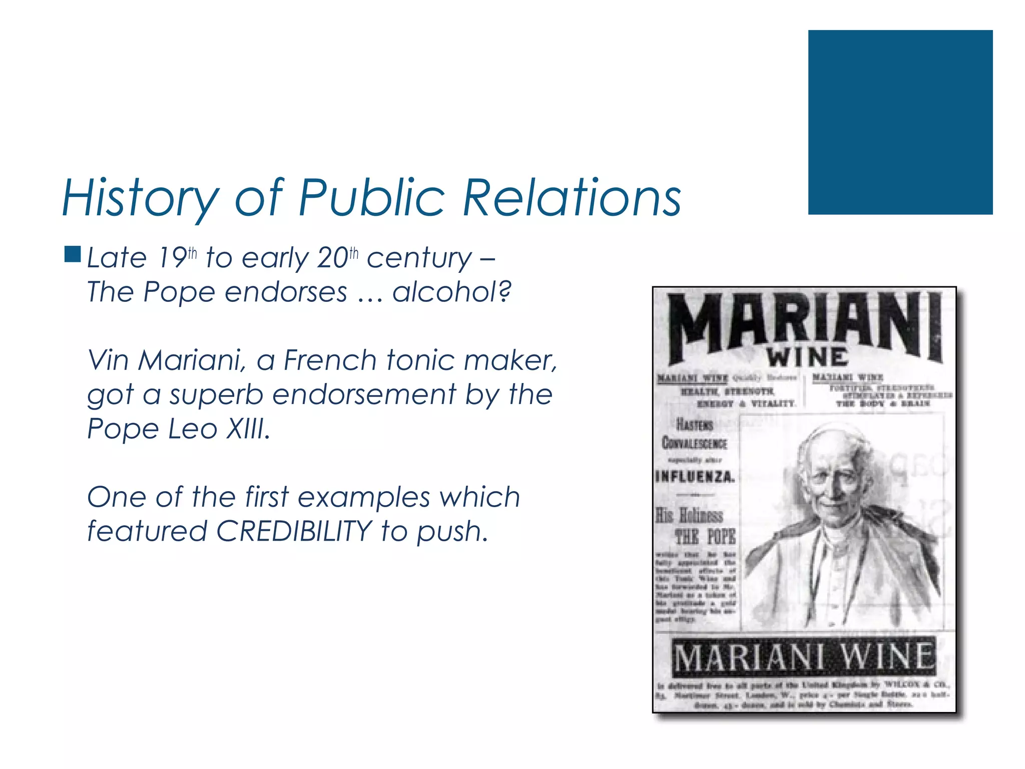 History of Public Relations
Late 19th
to early 20th
century –
The Pope endorses … alcohol?
Vin Mariani, a French tonic maker,
got a superb endorsement by the
Pope Leo XIII.
One of the first examples which
featured CREDIBILITY to push.
 
