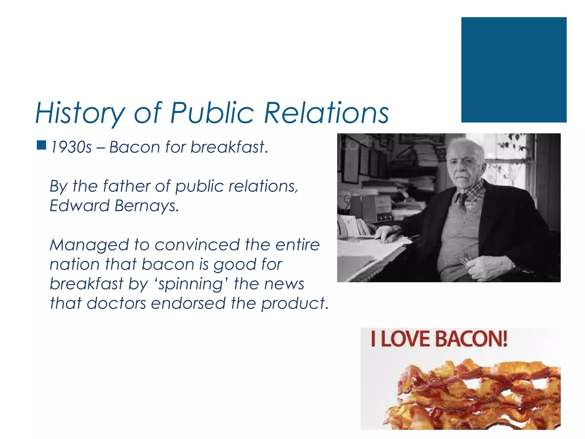 History of Public Relations
1930s – Bacon for breakfast.
By the father of public relations,
Edward Bernays.
Managed to convinced the entire
nation that bacon is good for
breakfast by ‘spinning’ the news
that doctors endorsed the product.
 