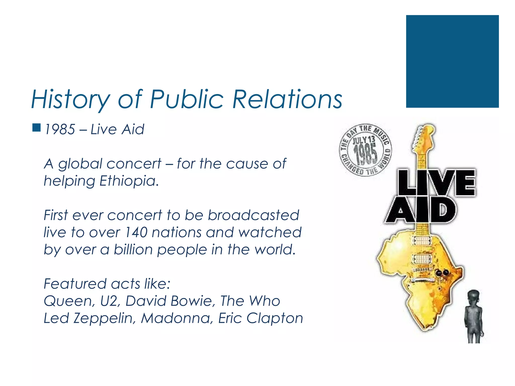 History of Public Relations
1985 – Live Aid
A global concert – for the cause of
helping Ethiopia.
First ever concert to be broadcasted
live to over 140 nations and watched
by over a billion people in the world.
Featured acts like:
Queen, U2, David Bowie, The Who
Led Zeppelin, Madonna, Eric Clapton
 