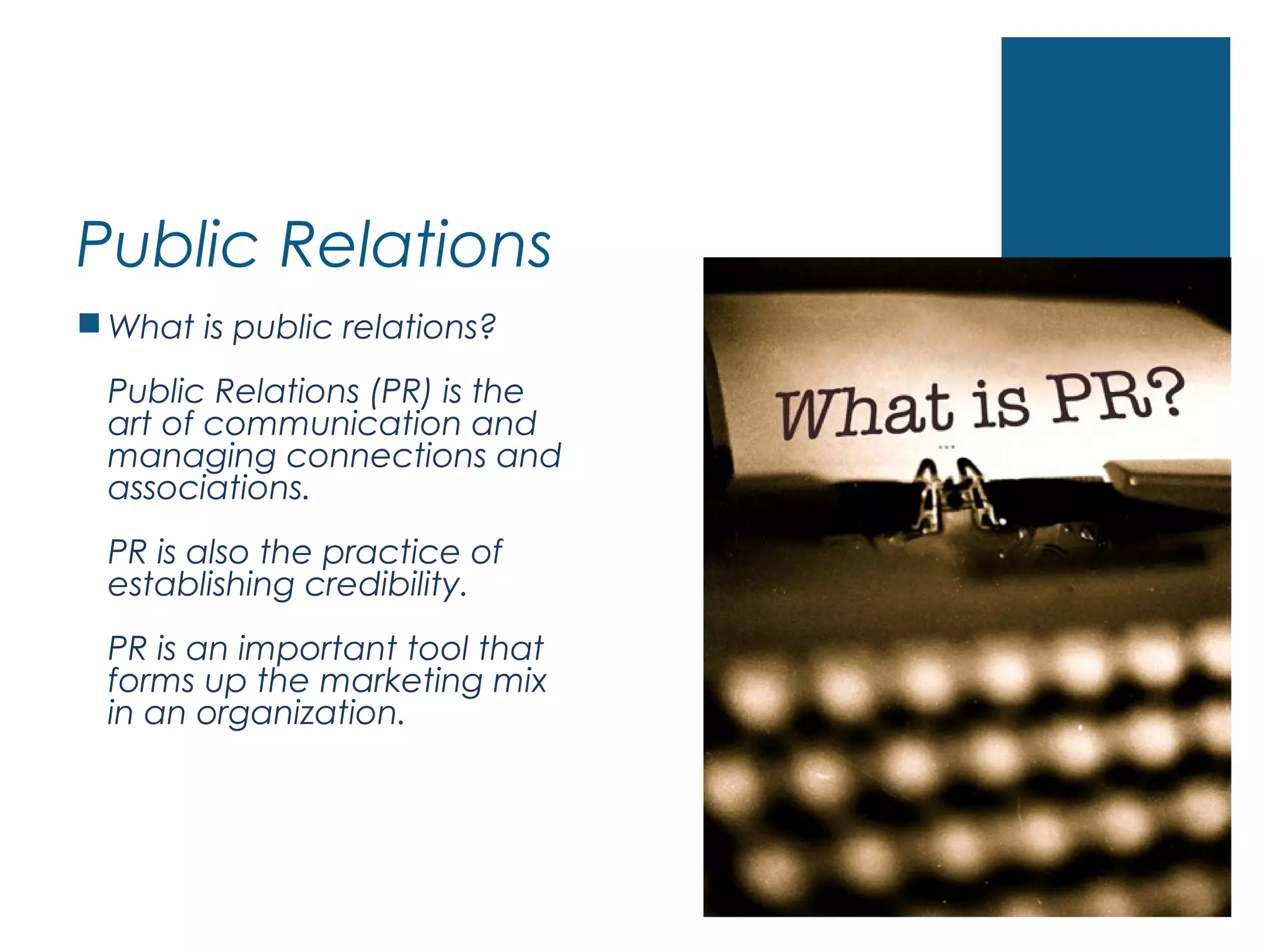 Public Relations
 What is public relations?
Public Relations (PR) is the
art of communication and
managing connections and
associations.
PR is also the practice of
establishing credibility.
PR is an important tool that
forms up the marketing mix
in an organization.
 