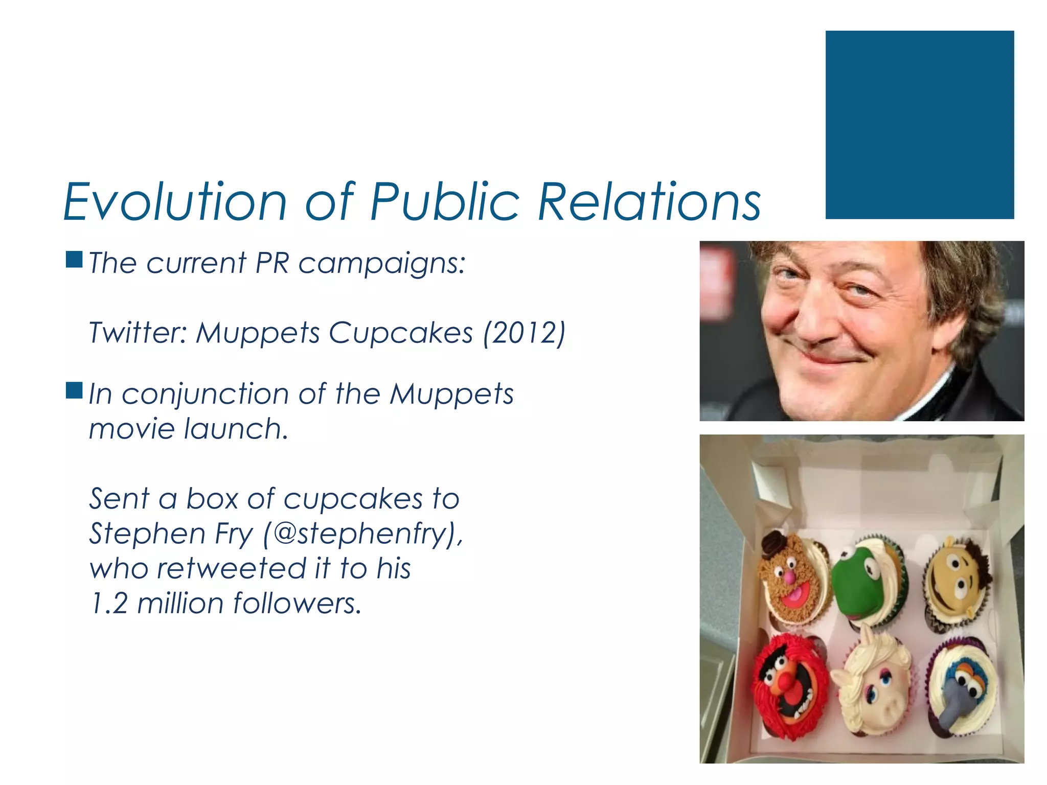 Evolution of Public Relations
The current PR campaigns:
Twitter: Muppets Cupcakes (2012)
In conjunction of the Muppets
movie launch.
Sent a box of cupcakes to
Stephen Fry (@stephenfry),
who retweeted it to his
1.2 million followers.
 