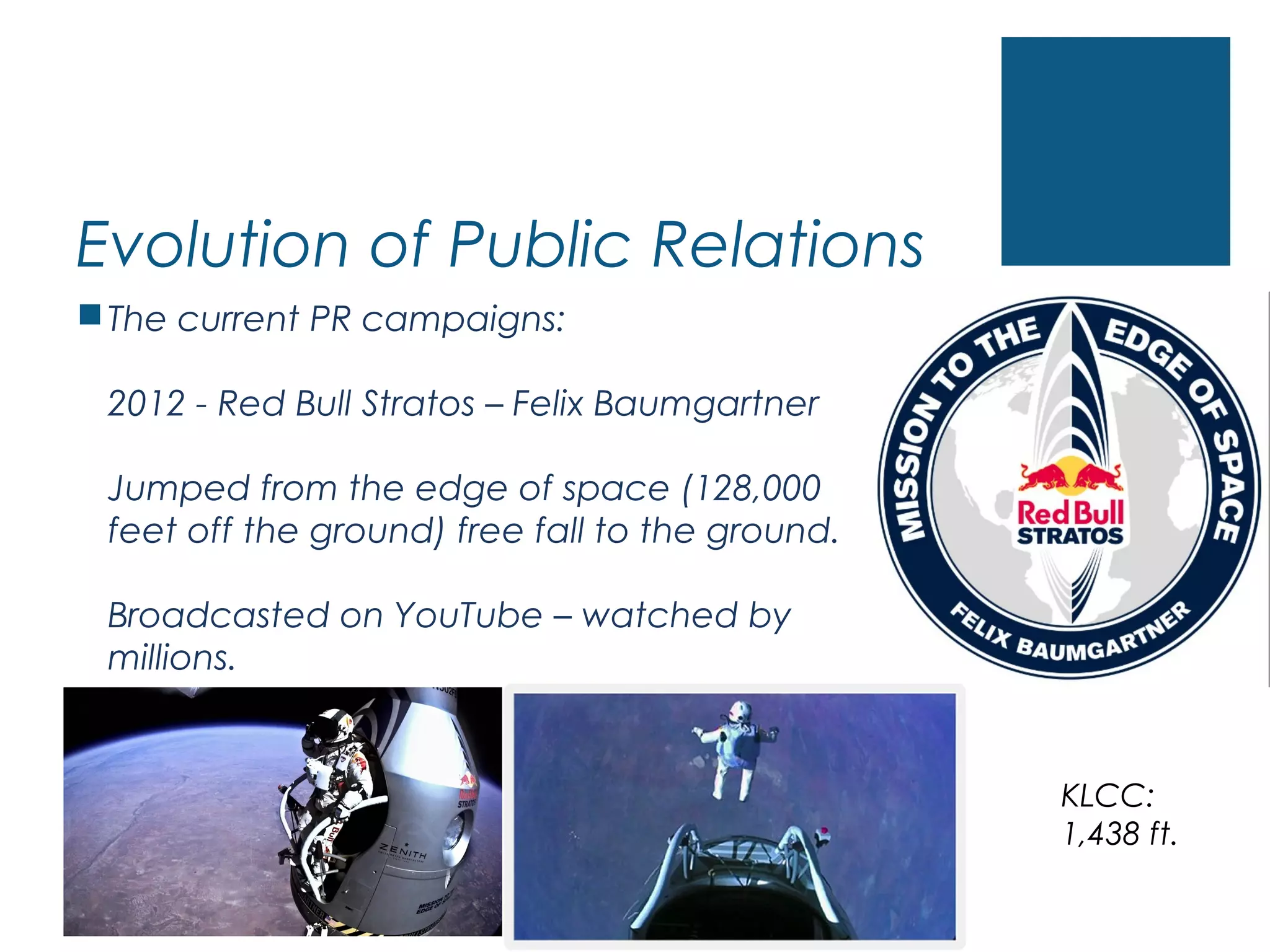 Evolution of Public Relations
The current PR campaigns:
2012 - Red Bull Stratos – Felix Baumgartner
Jumped from the edge of space (128,000
feet off the ground) free fall to the ground.
Broadcasted on YouTube – watched by
millions.
KLCC:
1,438 ft.
 