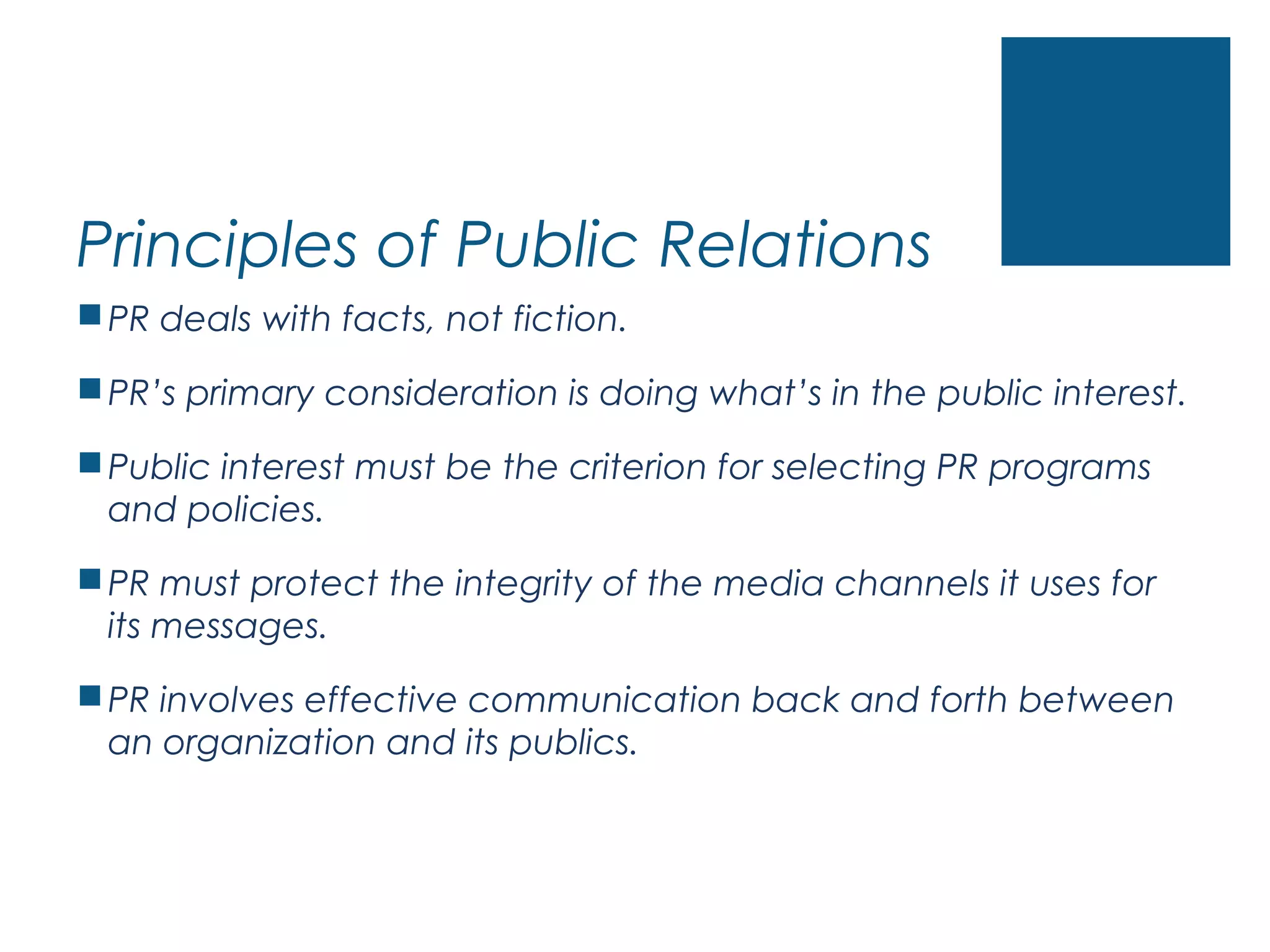 Principles of Public Relations
PR deals with facts, not fiction.
PR’s primary consideration is doing what’s in the public interest.
Public interest must be the criterion for selecting PR programs
and policies.
PR must protect the integrity of the media channels it uses for
its messages.
PR involves effective communication back and forth between
an organization and its publics.
 