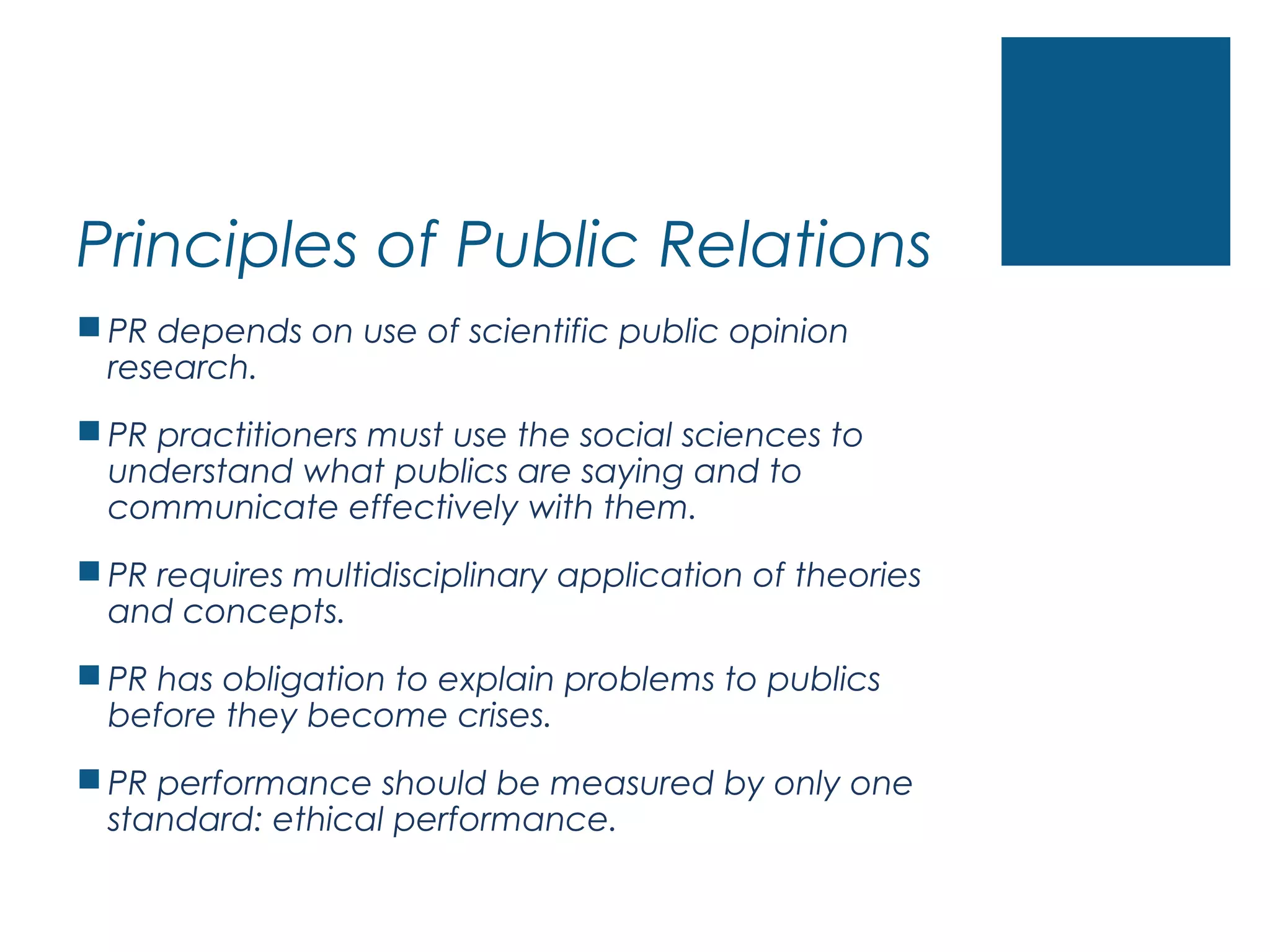 Principles of Public Relations
 PR depends on use of scientific public opinion
research.
 PR practitioners must use the social sciences to
understand what publics are saying and to
communicate effectively with them.
 PR requires multidisciplinary application of theories
and concepts.
 PR has obligation to explain problems to publics
before they become crises.
 PR performance should be measured by only one
standard: ethical performance.
 