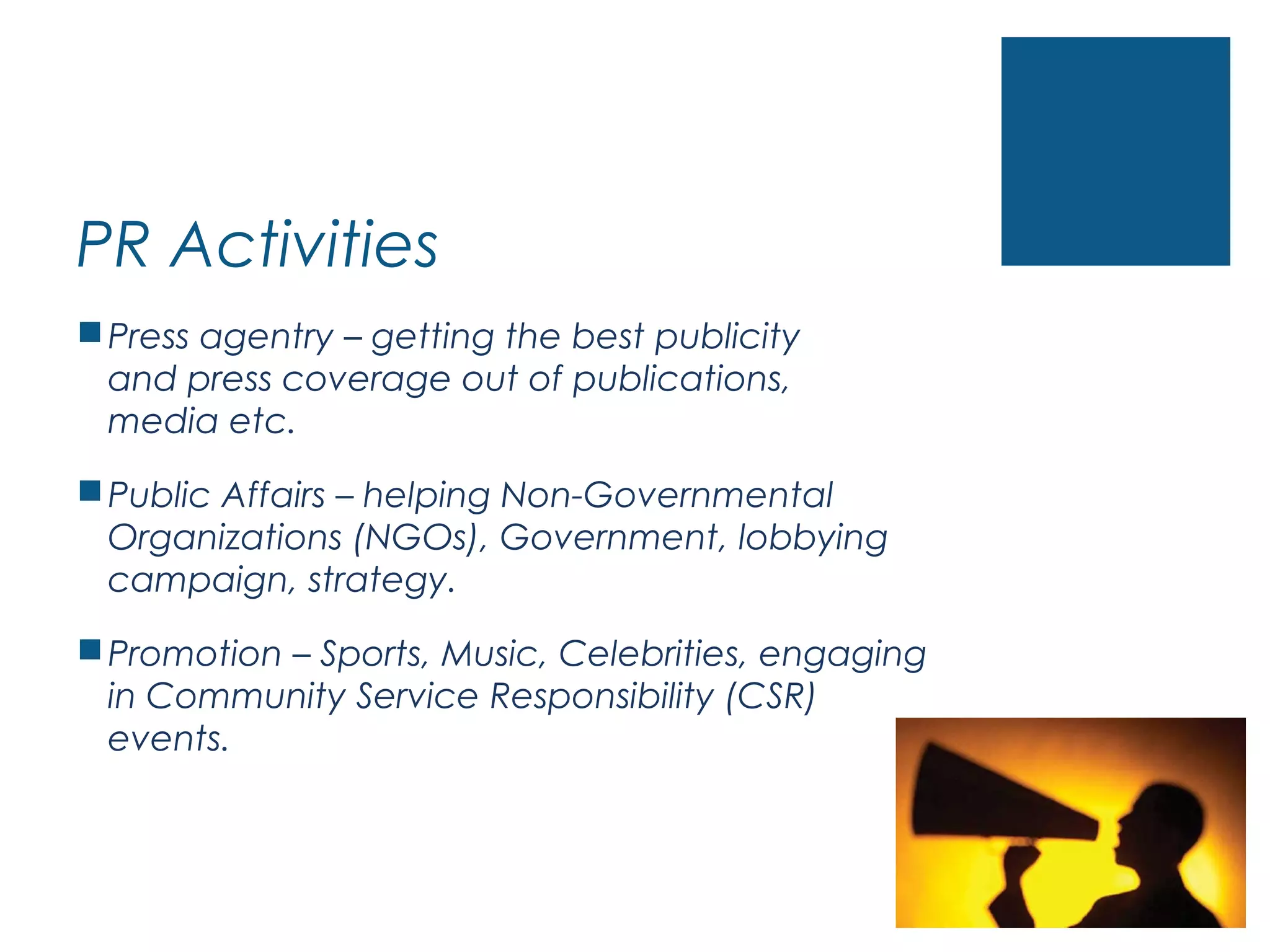 PR Activities
Press agentry – getting the best publicity
and press coverage out of publications,
media etc.
Public Affairs – helping Non-Governmental
Organizations (NGOs), Government, lobbying
campaign, strategy.
Promotion – Sports, Music, Celebrities, engaging
in Community Service Responsibility (CSR)
events.
 