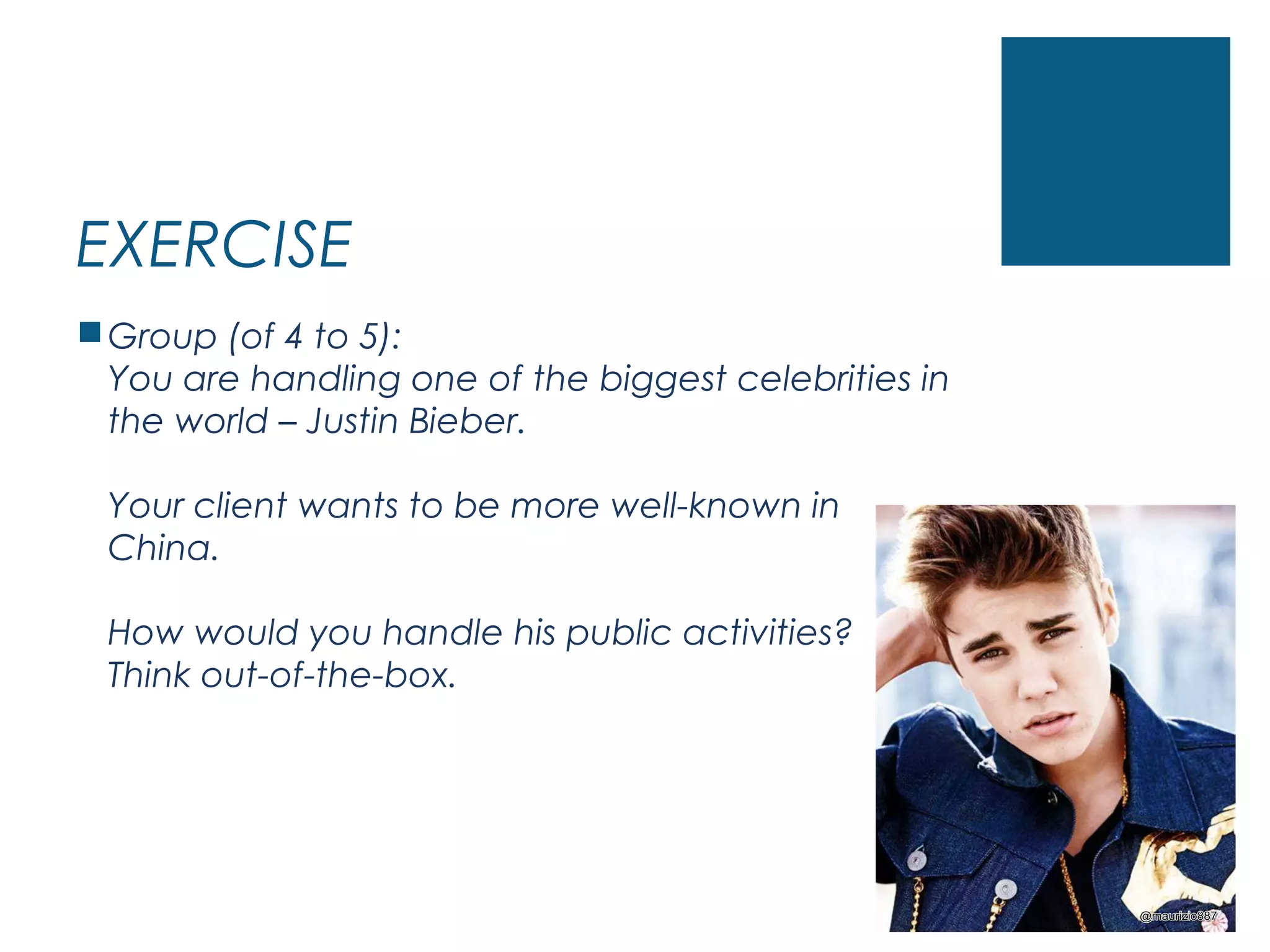 EXERCISE
Group (of 4 to 5):
You are handling one of the biggest celebrities in
the world – Justin Bieber.
Your client wants to be more well-known in
China.
How would you handle his public activities?
Think out-of-the-box.
 