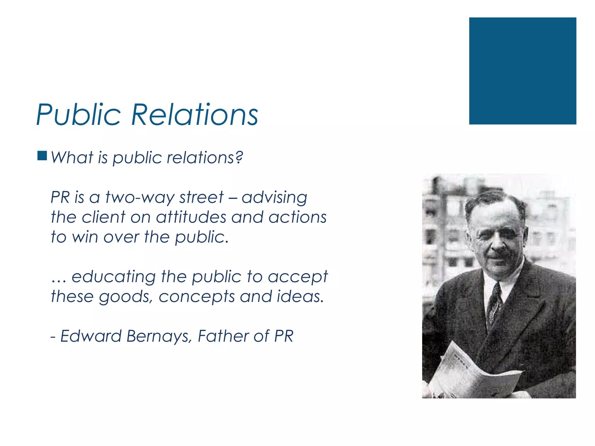 Public Relations
What is public relations?
PR is a two-way street – advising
the client on attitudes and actions
to win over the public.
… educating the public to accept
these goods, concepts and ideas.
- Edward Bernays, Father of PR
 