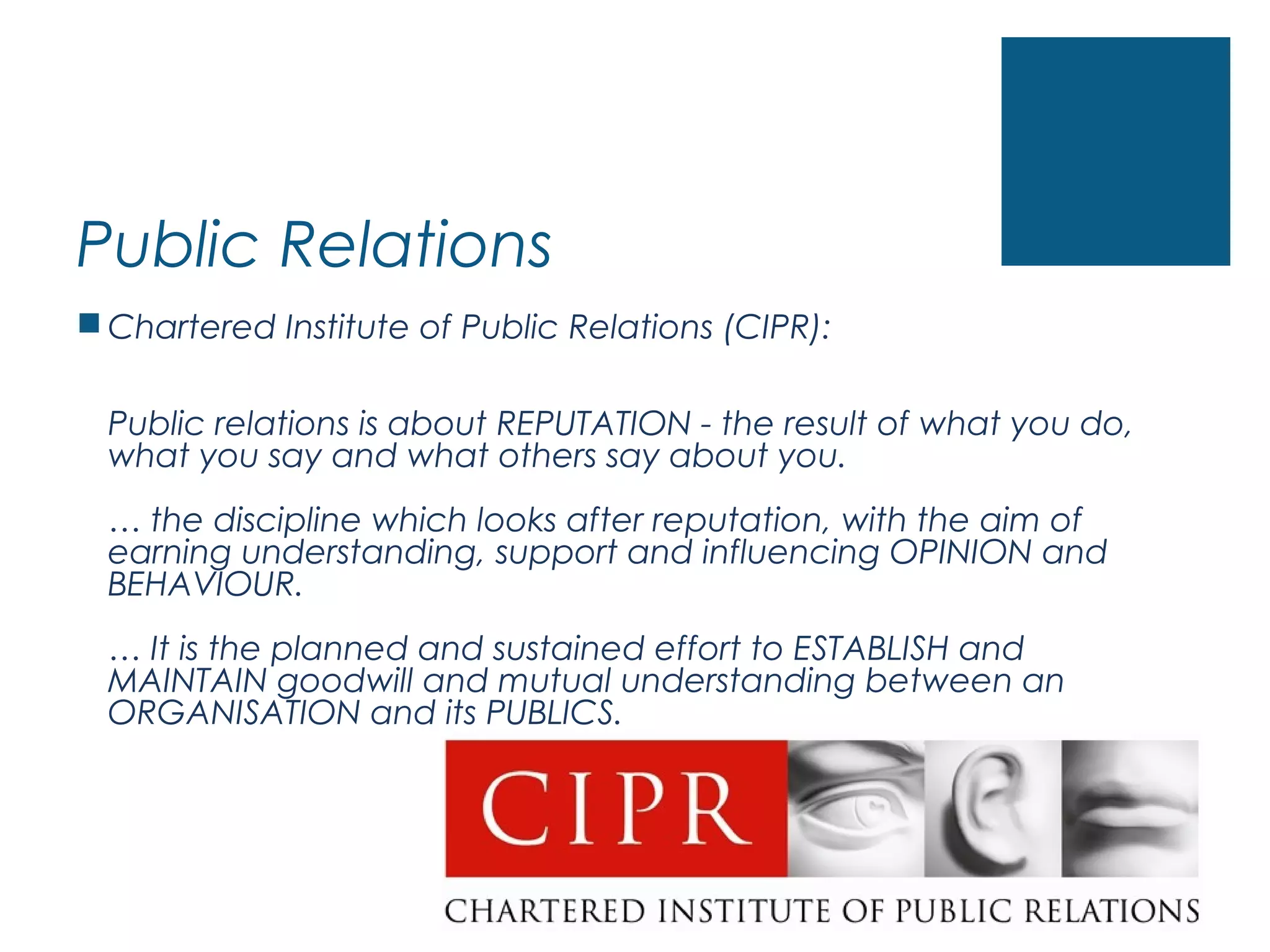 Public Relations
 Chartered Institute of Public Relations (CIPR):
Public relations is about REPUTATION - the result of what you do,
what you say and what others say about you.
… the discipline which looks after reputation, with the aim of
earning understanding, support and influencing OPINION and
BEHAVIOUR.
… It is the planned and sustained effort to ESTABLISH and
MAINTAIN goodwill and mutual understanding between an
ORGANISATION and its PUBLICS.
 
