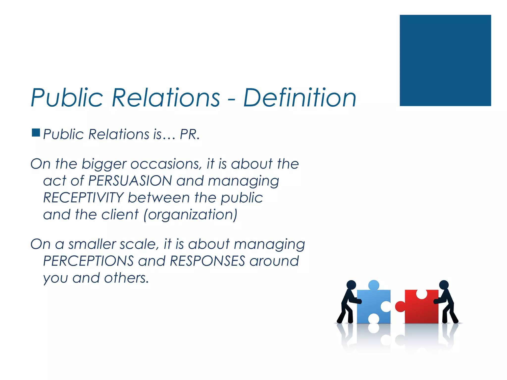 Public Relations - Definition
Public Relations is… PR.
On the bigger occasions, it is about the
act of PERSUASION and managing
RECEPTIVITY between the public
and the client (organization)
On a smaller scale, it is about managing
PERCEPTIONS and RESPONSES around
you and others.
 
