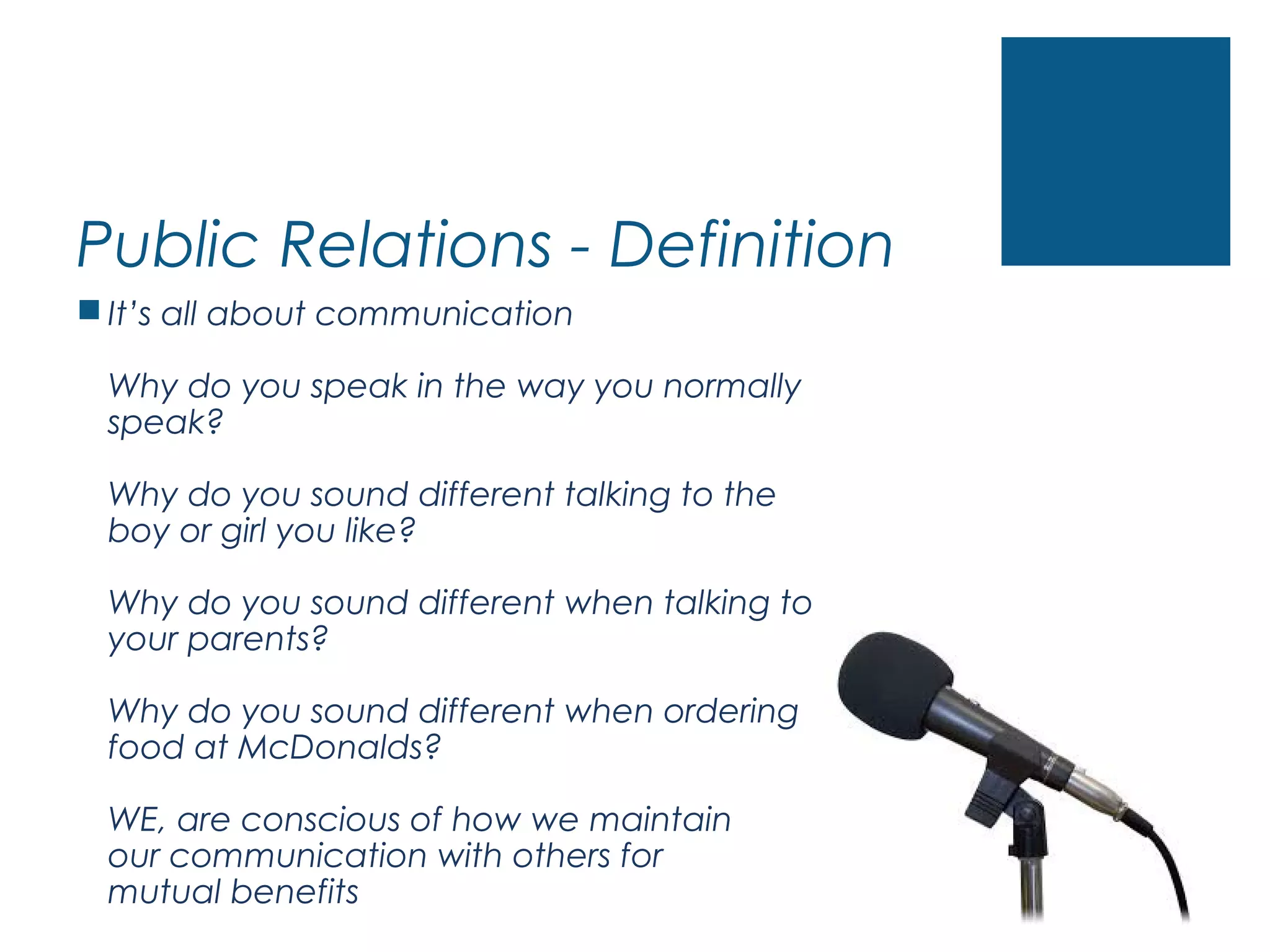 Public Relations - Definition
 It’s all about communication
Why do you speak in the way you normally
speak?
Why do you sound different talking to the
boy or girl you like?
Why do you sound different when talking to
your parents?
Why do you sound different when ordering
food at McDonalds?
WE, are conscious of how we maintain
our communication with others for
mutual benefits
 