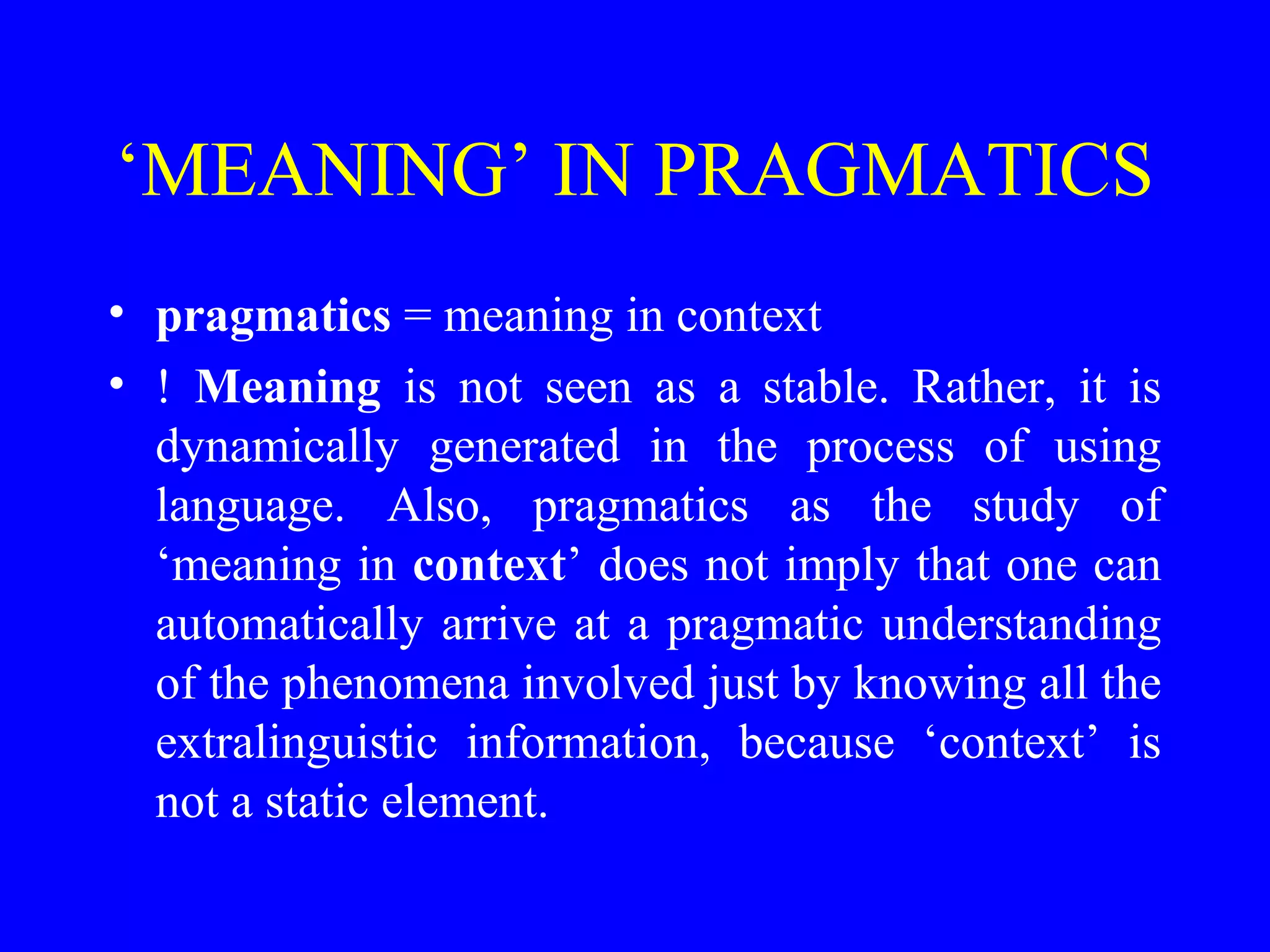 ‘MEANING’ IN PRAGMATICS
• pragmatics = meaning in context
• ! Meaning is not seen as a stable. Rather, it is
dynamically generated in the process of using
language. Also, pragmatics as the study of
‘meaning in context’ does not imply that one can
automatically arrive at a pragmatic understanding
of the phenomena involved just by knowing all the
extralinguistic information, because ‘context’ is
not a static element.
 