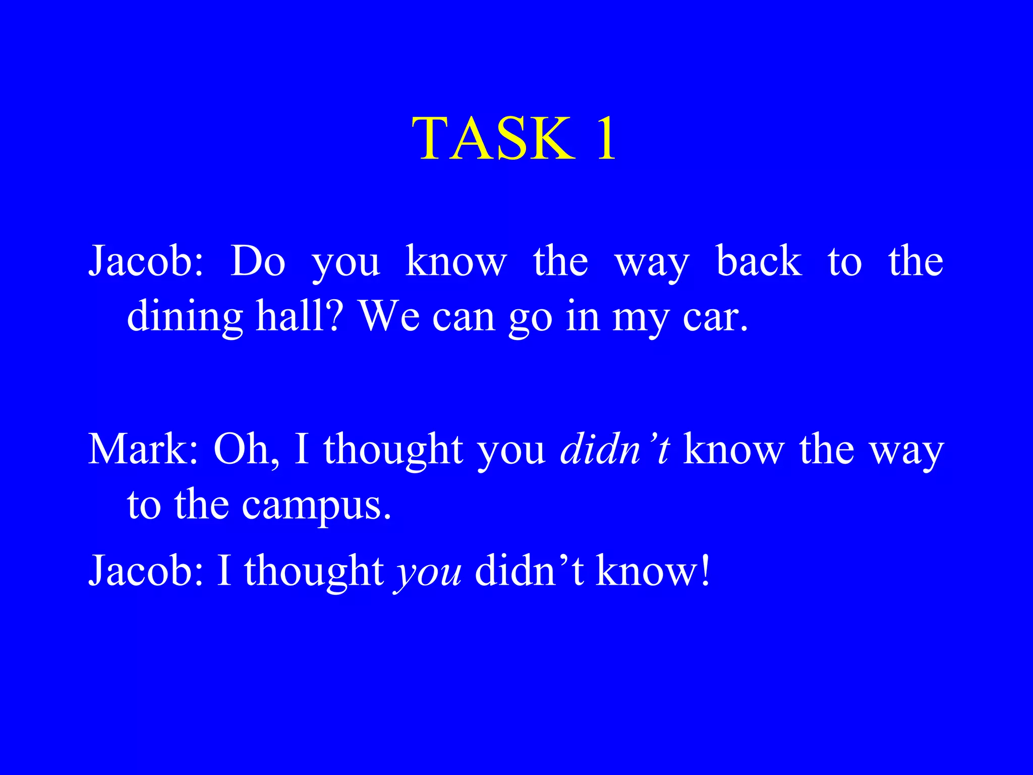 TASK 1
Jacob: Do you know the way back to the
dining hall? We can go in my car.
Mark: Oh, I thought you didn’t know the way
to the campus.
Jacob: I thought you didn’t know!
 