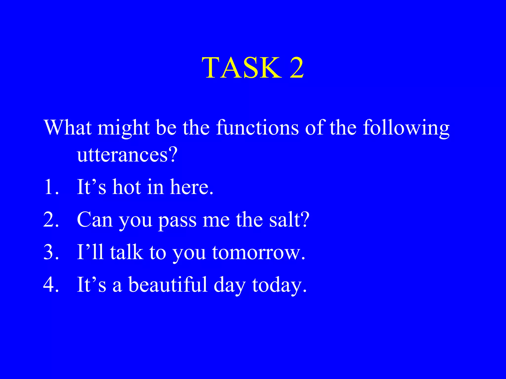 TASK 2
What might be the functions of the following
utterances?
1. It’s hot in here.
2. Can you pass me the salt?
3. I’ll talk to you tomorrow.
4. It’s a beautiful day today.
 