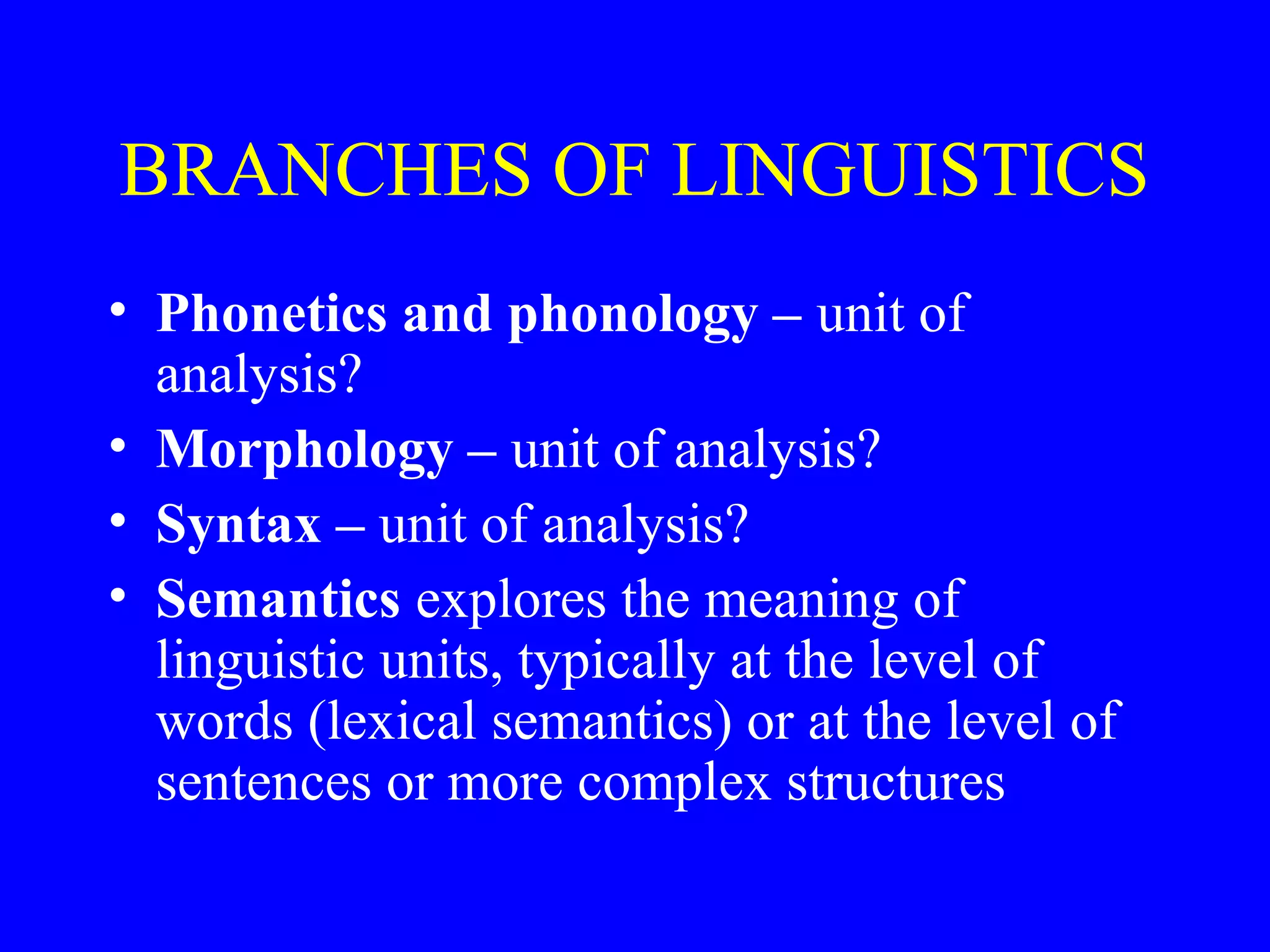 BRANCHES OF LINGUISTICS
• Phonetics and phonology – unit of
analysis?
• Morphology – unit of analysis?
• Syntax – unit of analysis?
• Semantics explores the meaning of
linguistic units, typically at the level of
words (lexical semantics) or at the level of
sentences or more complex structures
 