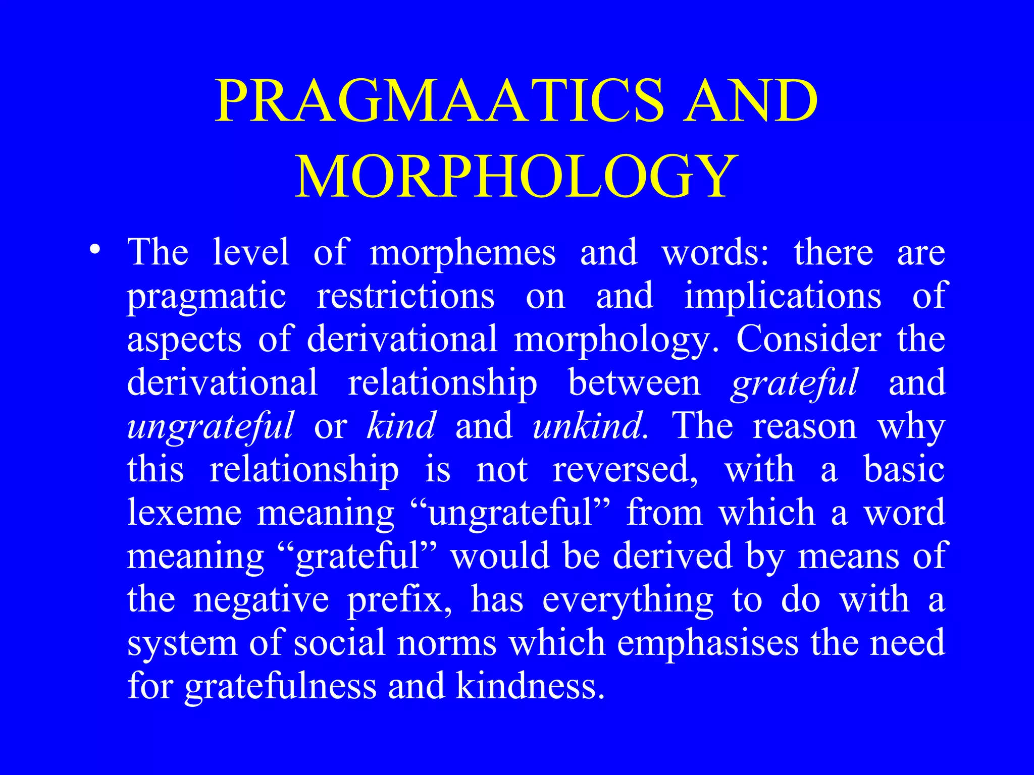PRAGMAATICS AND
MORPHOLOGY
• The level of morphemes and words: there are
pragmatic restrictions on and implications of
aspects of derivational morphology. Consider the
derivational relationship between grateful and
ungrateful or kind and unkind. The reason why
this relationship is not reversed, with a basic
lexeme meaning “ungrateful” from which a word
meaning “grateful” would be derived by means of
the negative prefix, has everything to do with a
system of social norms which emphasises the need
for gratefulness and kindness.
 