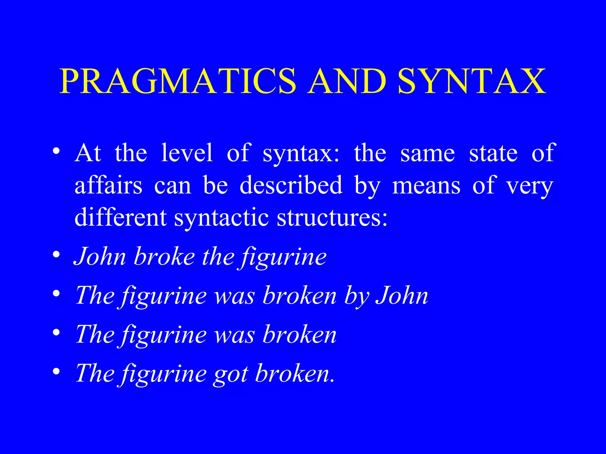 PRAGMATICS AND SYNTAX
• At the level of syntax: the same state of
affairs can be described by means of very
different syntactic structures:
• John broke the figurine
• The figurine was broken by John
• The figurine was broken
• The figurine got broken.
 