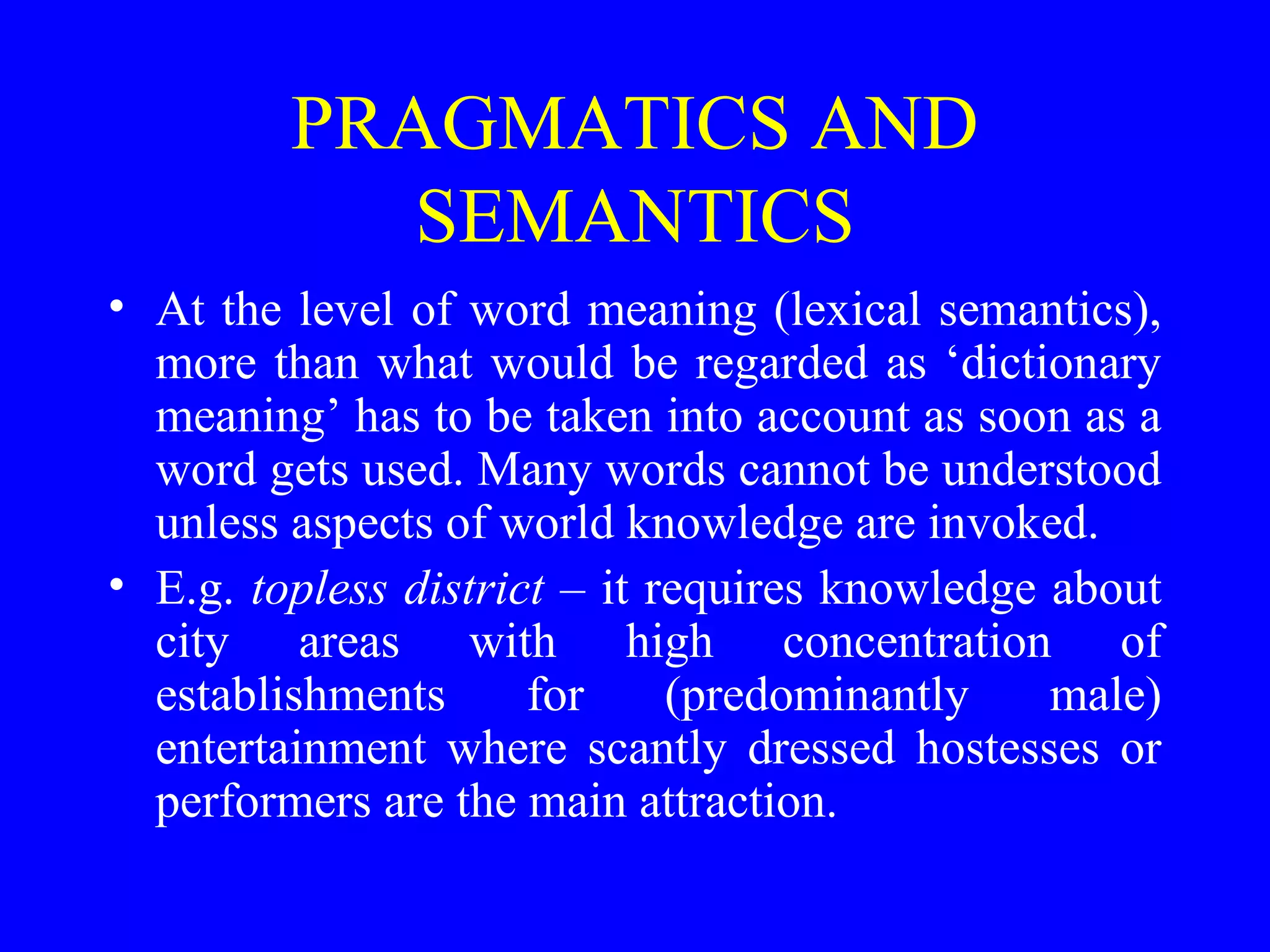 PRAGMATICS AND
SEMANTICS
• At the level of word meaning (lexical semantics),
more than what would be regarded as ‘dictionary
meaning’ has to be taken into account as soon as a
word gets used. Many words cannot be understood
unless aspects of world knowledge are invoked.
• E.g. topless district – it requires knowledge about
city areas with high concentration of
establishments for (predominantly male)
entertainment where scantly dressed hostesses or
performers are the main attraction.
 