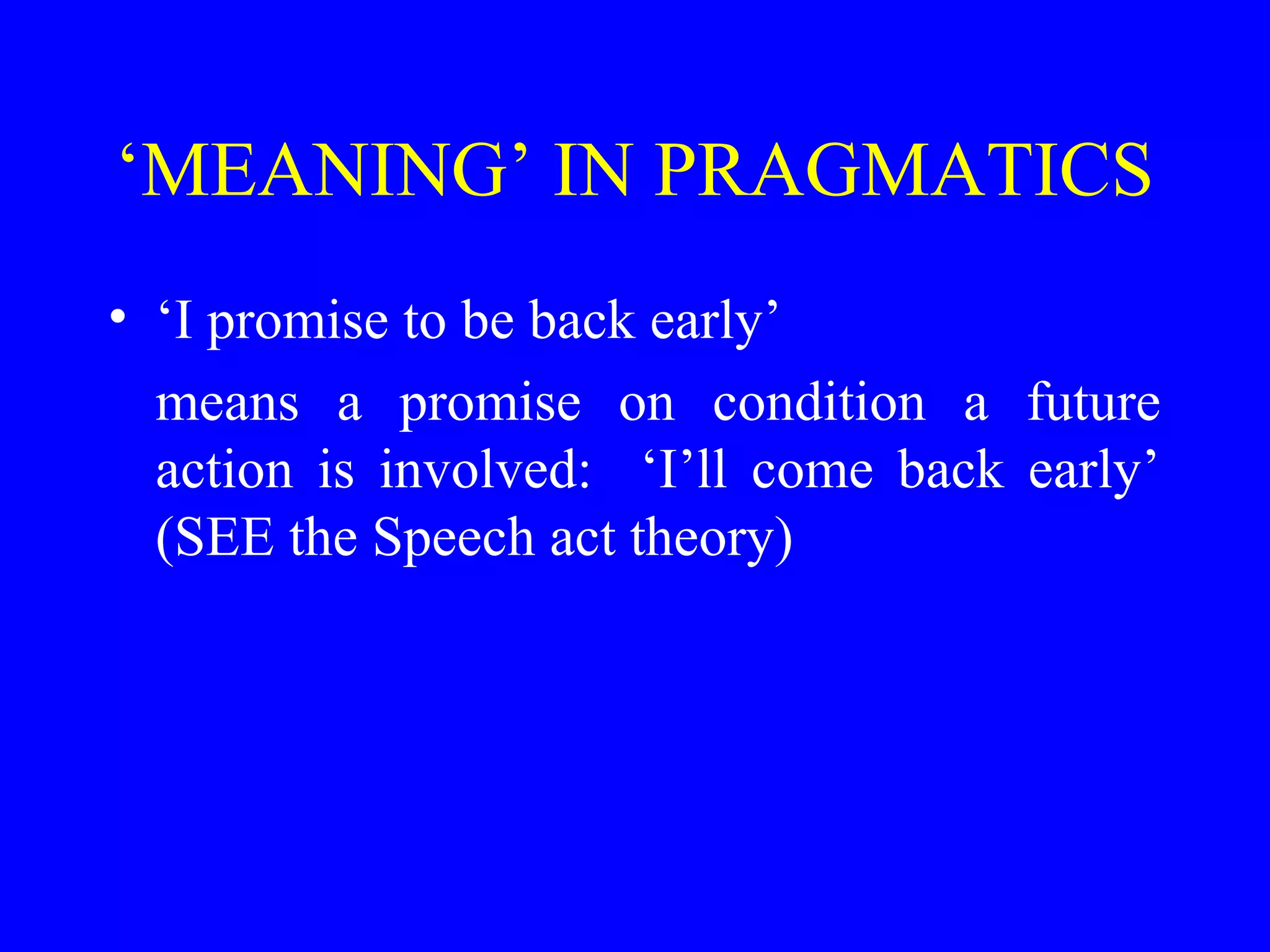 ‘MEANING’ IN PRAGMATICS
• ‘I promise to be back early’
means a promise on condition a future
action is involved: ‘I’ll come back early’
(SEE the Speech act theory)
 