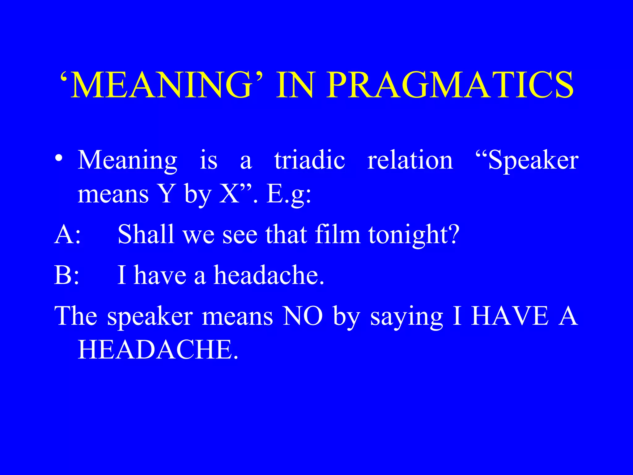 ‘MEANING’ IN PRAGMATICS
• Meaning is a triadic relation “Speaker
means Y by X”. E.g:
A: Shall we see that film tonight?
B: I have a headache.
The speaker means NO by saying I HAVE A
HEADACHE.
 